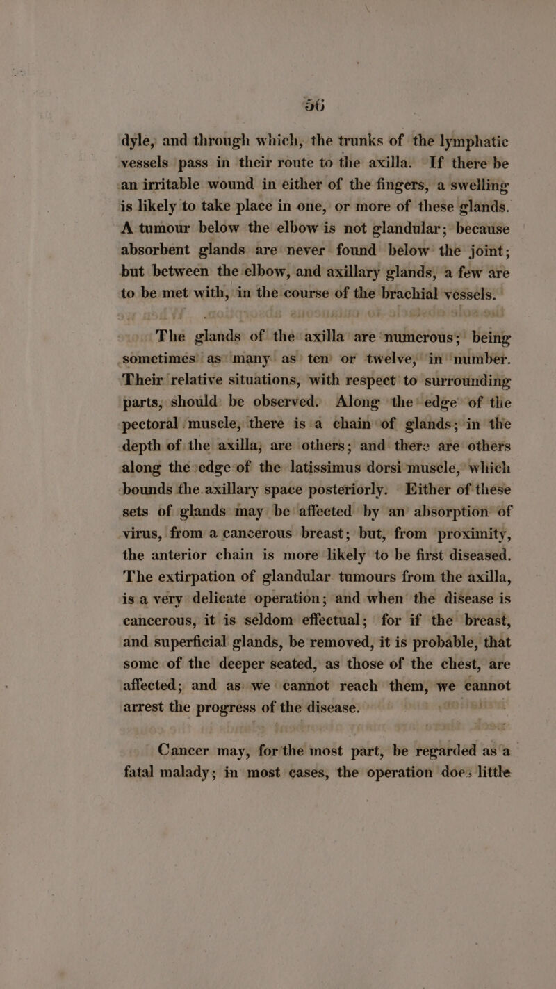 dyle, and through which, the trunks of the lymphatic vessels pass in their route to the axilla. If there be an irritable wound in either of the fingers, a swelling is likely to take place in one, or more of these glands. A tumour below the elbow is not glandular; because absorbent glands are never found below the joint; but between the elbow, and axillary glands, a few are to be met with, in the course of the brachial vessels. The glands of the axilla are ‘numerous; being sometimes’ as’ many as’ ten’ or twelve, in number. Their relative situations, with respect’ to surrounding parts, should: be observed. Along the’ edge’ of the pectoral muscle, there is a chain of glands; in the depth of the axilla; are others; and there are others along the»edge of the latissimus dorsi muscle, which bounds the.axillary space posteriorly. Either of these sets of glands may be affected by an absorption of virus, from a cancerous breast; but, from proximity, the anterior chain is more likely to be first diseased. The extirpation of glandular. tumours from the axilla, is a very delicate operation; and when the disease is cancerous, it is seldom effectual; for if the breast, and superficial glands, be removed, it is probable, that some of the deeper seated, as those of the chest, are affected; and as we cannot reach them, we cannot arrest the progress of the disease. sol Cancer may, forthe most part, be regarded asa fatal malady; in most cases, the operation doe: little
