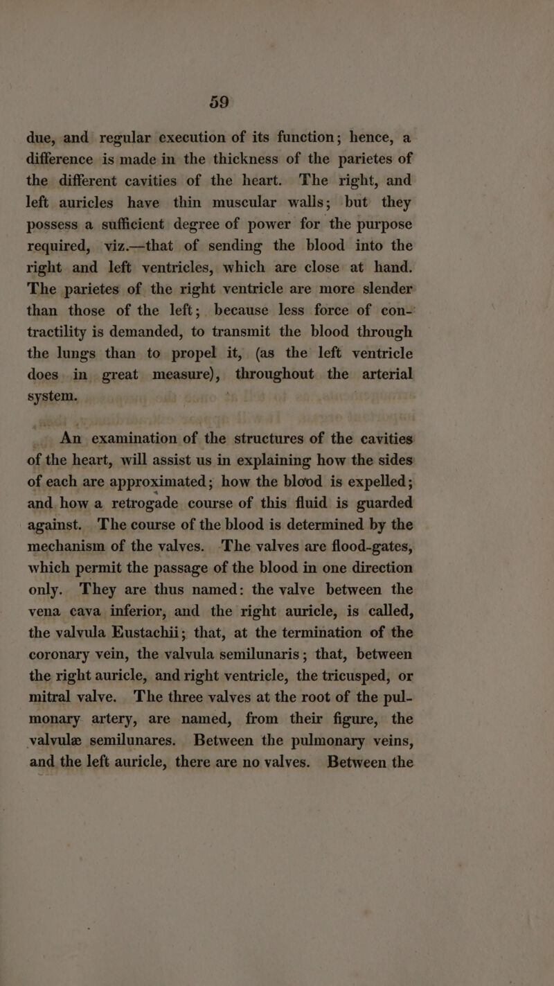 39 due, and regular execution of its function; hence, a difference is made in the thickness of the parietes of the different cavities of the heart. The right, and left auricles have thin muscular walls; but they possess a sufficient degree of power for the purpose required, viz.—that of sending the blood into the right and left ventricles, which are close at hand. The parietes of the right ventricle are more slender than those of the left; because less force of con-' tractility is demanded, to transmit the blood through the lungs than to propel it, (as the left ventricle does in great measure), throughout sai arterial system. . _. An examination of the structures of the cavities of the heart, will assist us in explaining how the sides of each are approximated; how the blood is expelled; and. how a retrogade course of this fluid is guarded against. The course of the blood is determined by the mechanism of the valves. ‘The valves are flood-gates, which permit the passage of the blood in one direction only. They are thus named: the valve between the vena cava inferior, and the right auricle, is called, the valvula Eustachii; that, at the termination of the coronary vein, the valvula semilunaris; that, between the right auricle, and right ventricle, the tricusped, or mitral valve. The three valves at the root of the pul- monary artery, are named, from their figure, the valvule semilunares. Between the pulmonary veins, and the left auricle, there are no valves. Between the