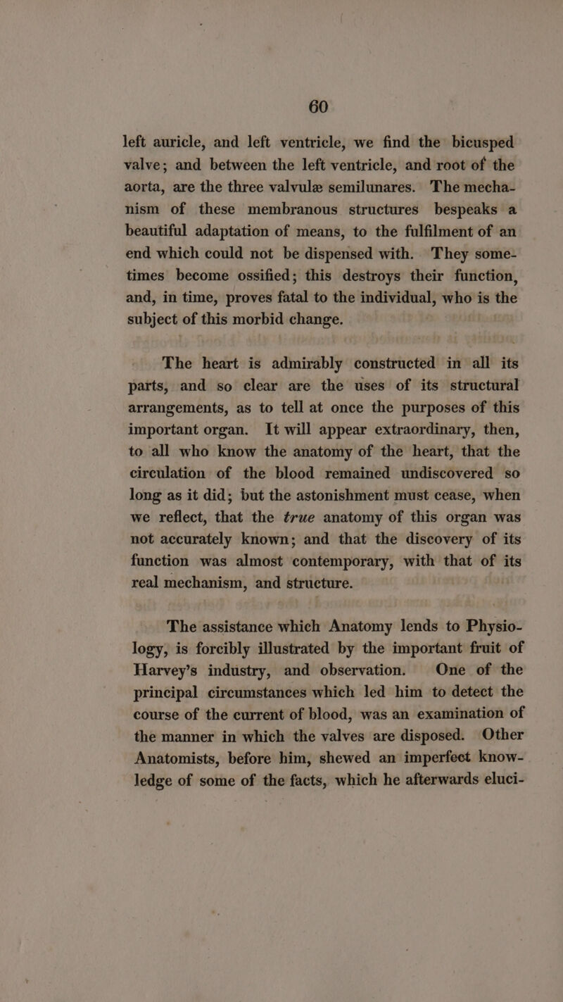 left auricle, and left ventricle, we find the bicusped valve; and between the left ventricle, and root of the aorta, are the three valvule semilunares. The mecha- nism of these membranous structures bespeaks a beautiful adaptation of means, to the fulfilment of an end which could not be dispensed with. They some- times become ossified; this destroys their function, and, in time, proves fatal to the individual, who is the subject of this morbid change. The heart is admirably constructed in all its parts, and so clear are the uses of its structural arrangements, as to tell at once the purposes of this important organ. It will appear extraordinary, then, to all who know the anatomy of the heart, that the circulation of the blood remained undiscovered so long as it did; but the astonishment must cease, when we reflect, that the ¢rue anatomy of this organ was not accurately known; and that the discovery of its function was almost contemporary, with that of its real mechanism, and structure. The assistance which Anatomy lends to Physio- logy, is forcibly illustrated by the important fruit of Harvey’s industry, and observation. One of the principal circumstances which led him to detect the course of the current of blood, was an examination of the manner in which the valves are disposed. Other Anatomists, before him, shewed an imperfect know- ledge of some of the facts, which he afterwards eluci-