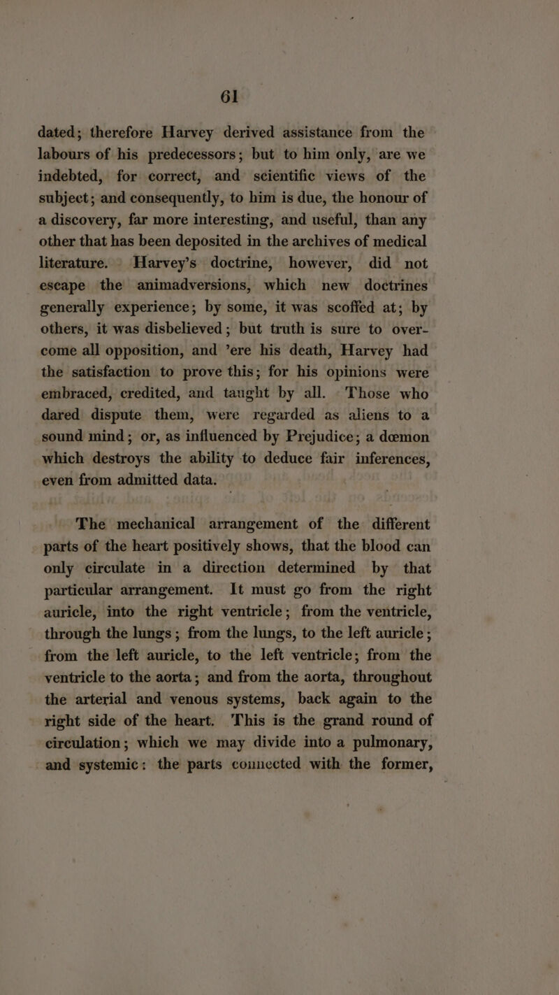 dated; therefore Harvey derived assistance from the labours of his predecessors; but to him only, are we indebted, for correct, and scientific views of the subject; and consequently, to him is due, the honour of a discovery, far more interesting, and useful, than any other that has been deposited in the archives of medical literature. Harvey’s doctrine, however, did not escape the animadversions, which new doctrines generally experience; by some, it was scoffed at; by others, it was disbelieved ; but truth is sure to over- come all opposition, and ’ere his death, Harvey had the satisfaction to prove this; for his opinions were embraced, credited, and taught by all. Those who dared dispute them, were regarded as aliens to a sound mind; or, as influenced by Prejudice; a demon which destroys the ability to deduce fair inferences, even from admitted data. The mechanical arrangement of the different parts of the heart positively shows, that the blood can only circulate in a direction determined by that particular arrangement. It must go from the right auricle, into the right ventricle; from the ventricle, through the lungs ; from the lungs, to the left auricle ; from the left auricle, to the left ventricle; from the ventricle to the aorta; and from the aorta, throughout the arterial and venous systems, back again to the right side of the heart. This is the grand round of circulation ; which we may divide into a pulmonary, and systemic: the parts connected with the former,