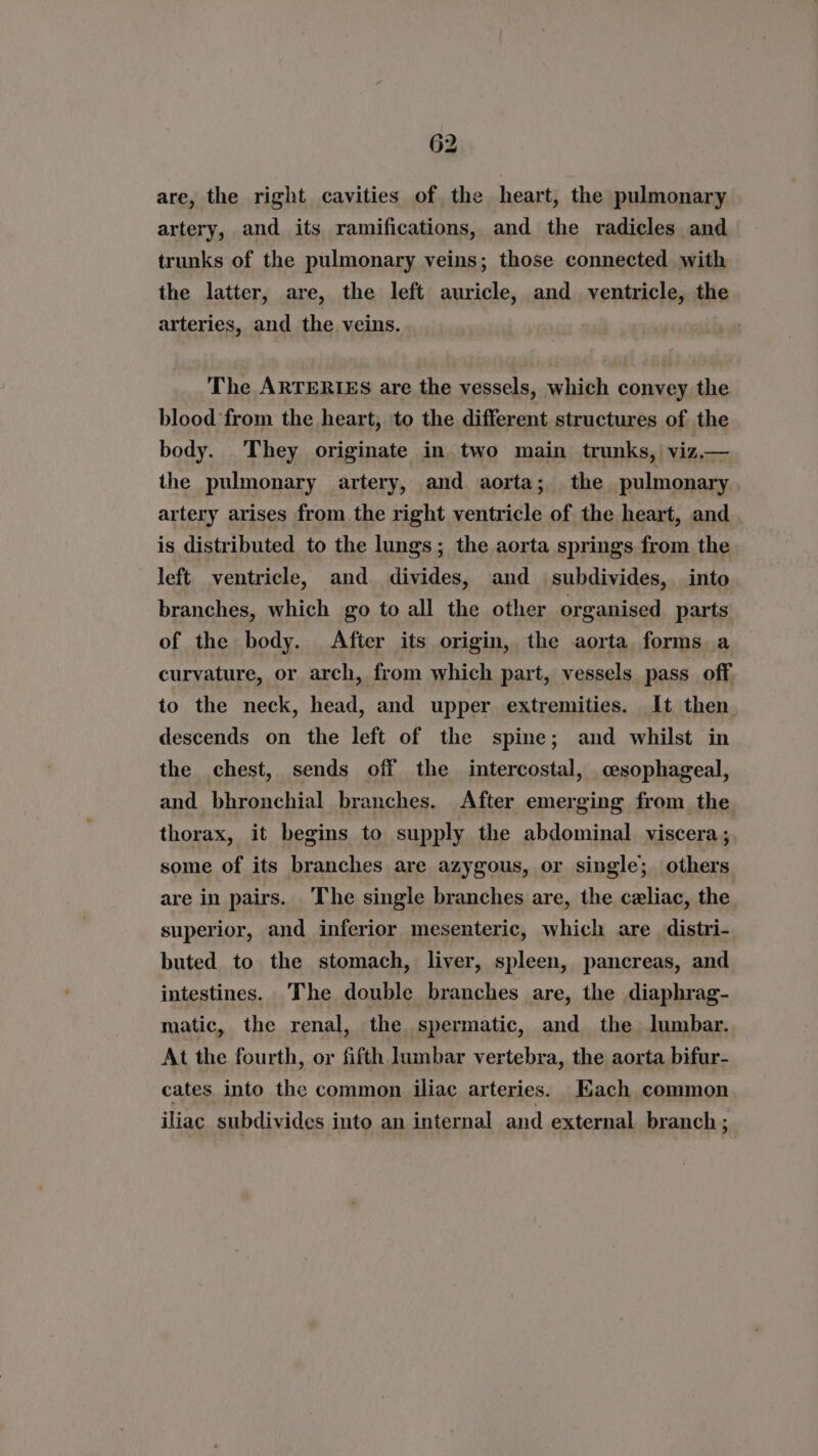 are, the right cavities of the heart, the pulmonary artery, and its ramifications, and the radicles and trunks of the pulmonary veins; those connected with the latter, are, the left auricle, and ventricle, the arteries, and the veins. The ARTERIES are the vessels, which convey the blood from the heart, to the different structures of the body. They originate in two main trunks, viz.— the pulmonary artery, and aorta; the pulmonary artery arises from the right ventricle of the heart, and is distributed to the lungs; the aorta springs from the left ventricle, and divides, and _ subdivides, into branches, which go to all the other organised parts of the body. After its origin, the aorta forms a curvature, or arch, from which part, vessels pass_ off to the neck, head, and upper extremities. It then descends on the left of the spine; and whilst in the chest, sends off the intercostal, cesophageal, and bhronchial branches. After emerging from the. thorax, it begins to supply the abdominal viscera ;, some of its branches are azygous, or single; others are in pairs. The single branches are, the celiac, the. superior, and inferior mesenteric, which are distri- buted to the stomach, liver, spleen, pancreas, and intestines. ‘The double branches are, the diaphrag- matic, the renal, the spermatic, and the lumbar. At the fourth, or fifth himbar vertebra, the aorta bifur- cates into the common iliac arteries. Kach common iliac subdivides into an internal and external branch ;