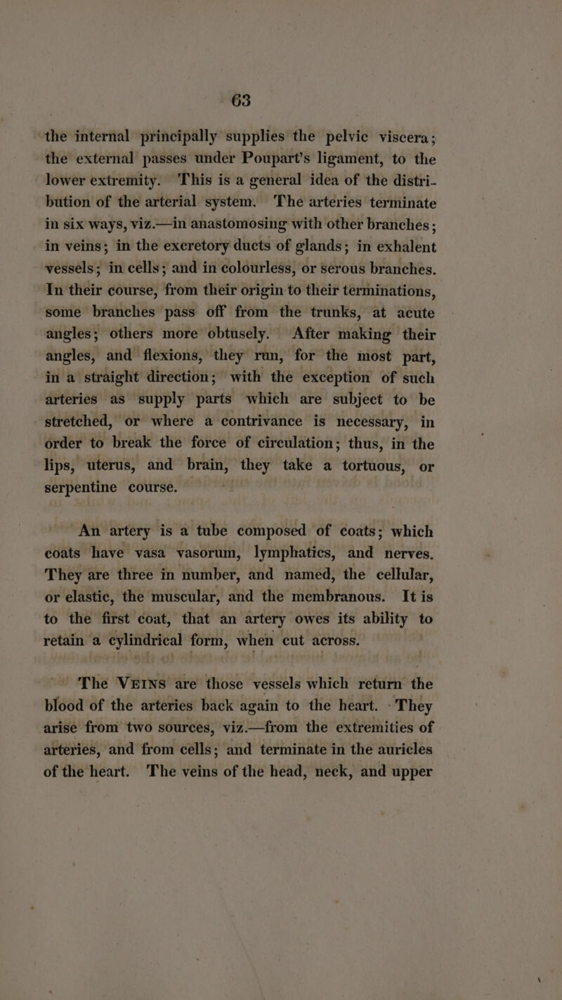 the internal principally supplies the pelvic viscera; the external passes under Poupart’s ligament, to the lower extremity. This is a general idea of the distri- bution of the arterial system. The arteries terminate in six ways, viz.—in anastomosing with other branches ; in veins; in the excretory ducts of glands; in wchibins vessels; in cells; and in colourless, or serous branches. In their course, from their origin to their terminations, some branches pass off from the trunks, at acute angles; others more obtusely. After making their angles, and flexions, they run, for the most part, in a straight direction; with the exception of such arteries as supply parts which are subject to be stretched, or where a contrivance is necessary, in order to break the force of circulation; thus, in the lips, uterus, and brain, they take a tortuous, or serpentine course. An artery is a tube composed of coats; which coats have vasa vasorum, lymphatics, and nerves. They are three in number, and named, the cellular, or elastic, the muscular, and the membranous. It is to the first coat, that an artery owes its ability to retain a cylindrical form, when cut across. The VEINS are those vessels which return the blood of the arteries back again to the heart. : They arise from two sources, viz.—from the extremities of arteries, and from cells; and terminate in the auricles of the heart. ‘The veins of the head, neck, and upper