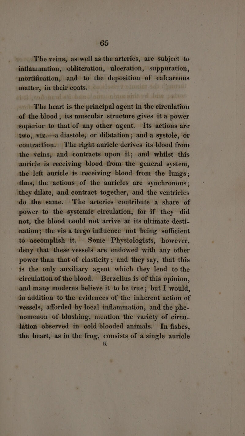 . The veins, as well as the arteries, are subject to inflammation, obliteration, ulceration, suppuration, ‘mortification, and to the deposition of calcareous matter, in their coats. : The heart is the principal agent in the circulation of the blood ; its muscular structure gives it a power ‘superior to that of any other agent. Its actions are two, viz.—a diastole, or dilatation; and a systole, or ‘contraction. ‘The right auricle derives its blood from the veins, and contracts upon it; and whilst this auricle is receiving blood from the general system, the left auricle is receiving blood from the lungs; ‘thus, the actions of the auricles are synchronous; ‘they dilate, and contract together, and the ventricles ‘do the same. The arteries contribute a share of power to the systemic circulation, for if they did not, the blood could not arrive at its ultimate desti- nation; the vis a tergo influence not being sufficient to accomplish it. Some Physiologists, however, ‘deny that these vessels are endowed with any other power than that of elasticity; and they say, that this is the only auxiliary agent which they lend to the circulation of the blood. Berzelius is of this opinion, and many moderns believe it to be true; but I would, in addition to the evidences of the inherent action of vessels, afforded by local inflammation, and the phe- nomenon of blushing, mention the variety of circu- dation observed in cold blooded animals. In fishes, the heart, as in the frog, consists of a single auricle K