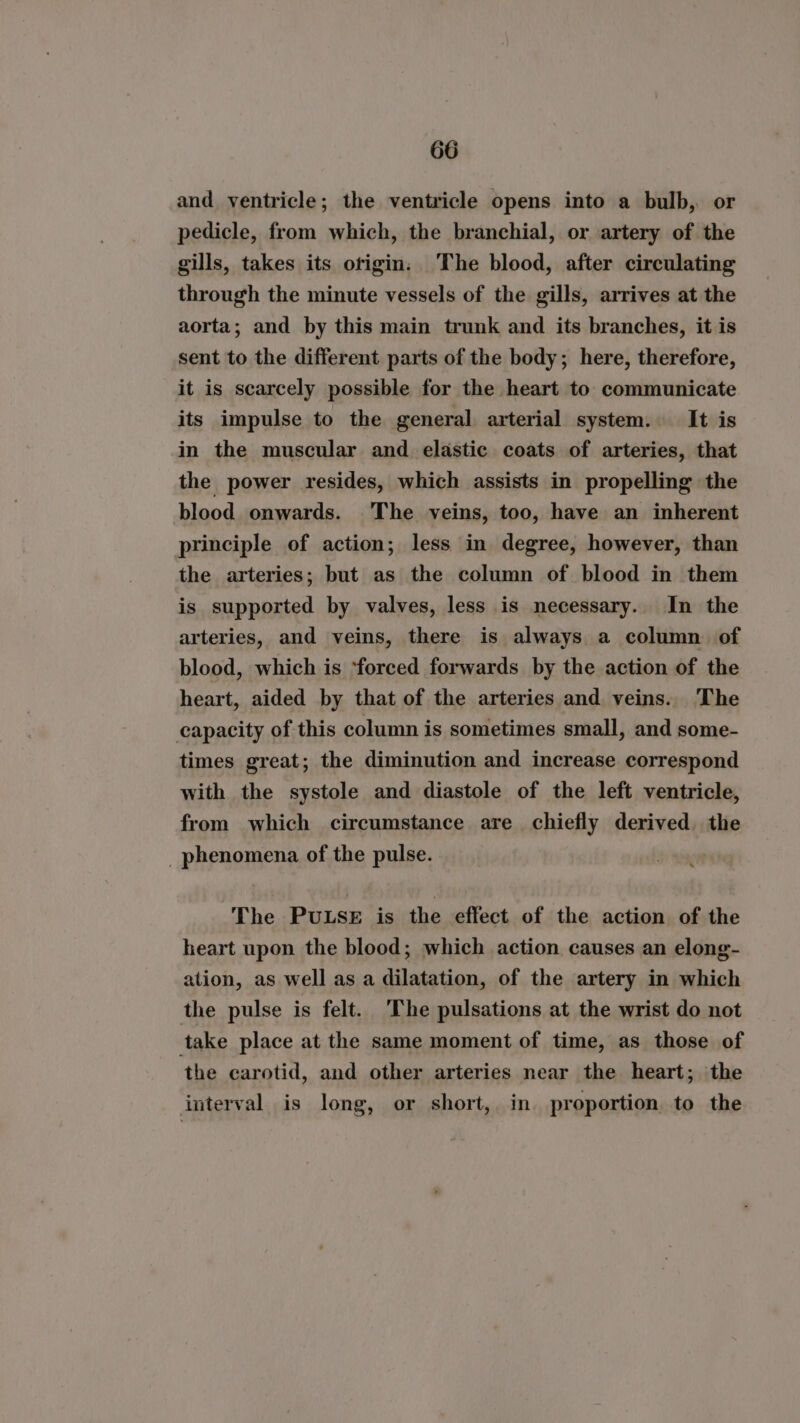and ventricle; the ventricle opens into a bulb, or pedicle, from which, the branchial, or artery of the gills, takes its otigin The blood, after circulating through the minute vessels of the gills, arrives at the aorta; and by this main trunk and its branches, it is sent to the different parts of the body; here, therefore, it is scarcely possible for the heart to communicate its impulse to the general arterial system. It is in the muscular and elastic coats of arteries, that the power resides, which assists in propelling the blood onwards. The veins, too, have an inherent principle of action; less in degree, however, than the arteries; but as the column of blood in them is supported by valves, less is necessary. In the arteries, and veins, there is always a column of blood, which is ‘forced forwards by the action of the heart, aided by that of the arteries and veins. The capacity of this column is sometimes small, and some- times great; the diminution and increase correspond with the systole and diastole of the left ventricle, from which circumstance are chiefly derived the _ phenomena of the pulse. The PULSE is the effect of the action of the heart upon the blood; which action causes an elong- ation, as well as a dilatation, of the artery in which the pulse is felt. The pulsations at the wrist do not take place at the same moment of time, as those of the carotid, and other arteries near the heart; the interval is long, or short, in. proportion to the