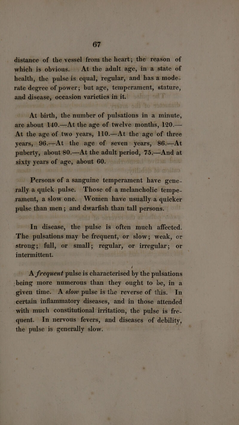 distance of the vessel from the heart; the reason of which is obvious. At the adult age, in a state of health, the pulse is equal, regular, and has.a mode- rate degree of power; but age, temperament, stature, and disease, occasion varieties in it. | At birth, the number of pulsations in a minute, are about 140.—At the age of twelve months, 120.— At the age of two years, 110.—At the age of three years, 96.—At the age of seven years, 86.—At puberty, about 80.—At the adult period, 75.—And at sixty years of age, about 60. — Persons of a sanguine temperament have gene- rally a quick pulse. ‘Those of a melancholic tempe- rament, a slow one. Women have usually a quicker pulse than men; and dwarfish than tall persons. In disease, the pulse is often much affected. The pulsations may be frequent, or slow; weak, or strong; full, or small; regular, or irregular ; or intermittent. A frequent pulse is characterised by the pulsations -being more numerous than they ought to be, in a given time. A slow pulse is the reverse of this. In certain inflammatory diseases, and in those attended with much constitutional ‘irritation, the pulse is fre- quent. In nervous fevers, and diseases of debility, the pulse is generally slow.