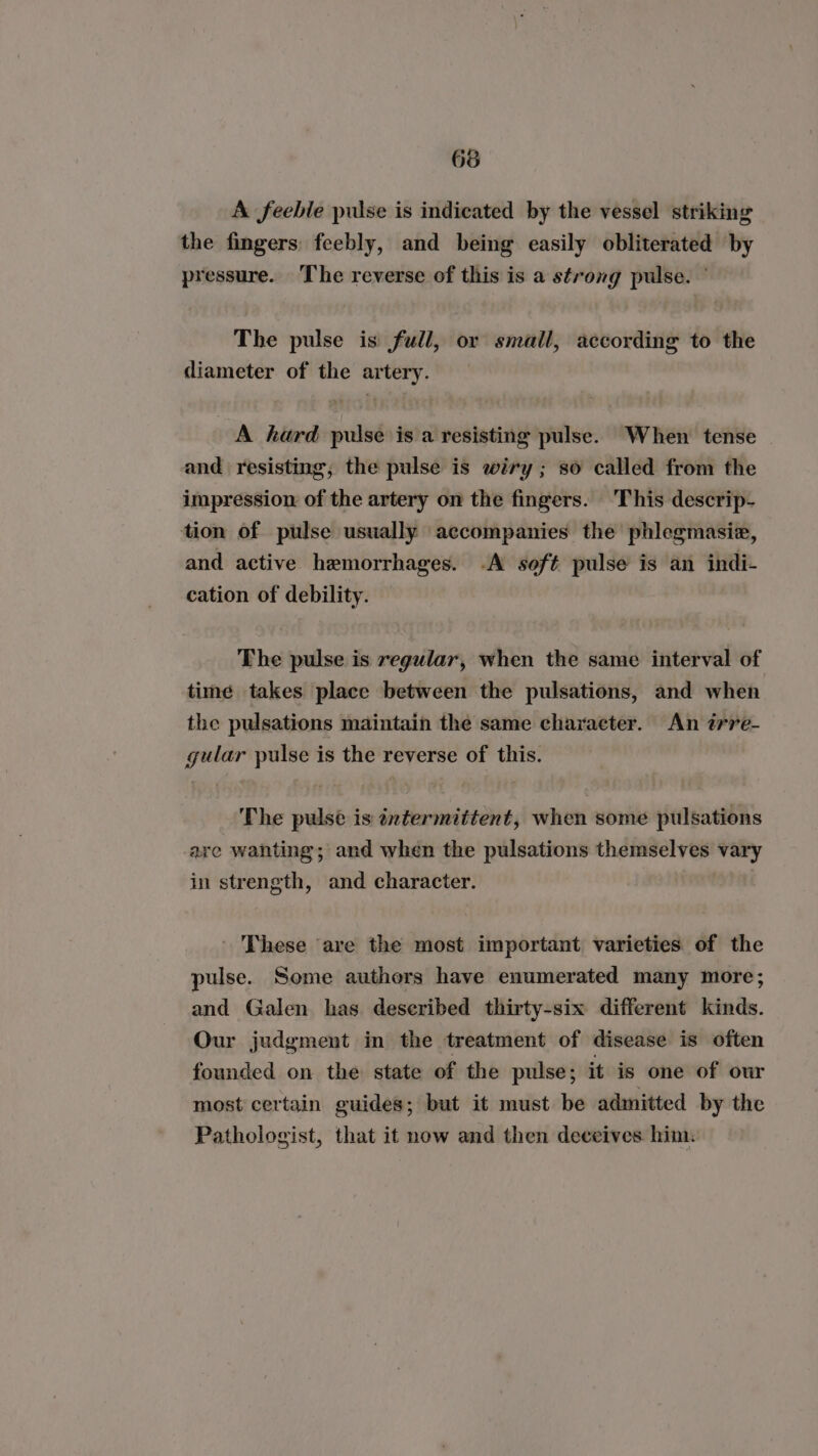 66 A feeble pulse is indicated by the vessel striking the fingers: feebly, and being easily obliterated by pressure. The reverse of this is a strong pulse. ° The pulse is full, or small, according to the diameter of the artery. A hard pulse isa resisting pulse. When tense and resisting, the pulse is wiry ; so called from the impression of the artery on the fingers. ‘This descrip- tion of pulse usually accompanies the phlegmasie, and active hemorrhages. -A soft pulse is an indi- cation of debility. The pulse is regular, when the same interval of time takes place between the pulsations, and when the pulsations maintain the same character. An irre- gular pulse is the reverse of this. The pulse is intermittent, when some pulsations are wanting; and when the pulsations themselves vary in strength, and character. | These are the most important varieties of the pulse. Some authors have enumerated many more; and Galen has deseribed thirty-six different kinds. Our judgment in the treatment of disease is often founded on the state of the pulse; it is one of our most certain guides; but it must be admitted by the Pathologist, that it now and then deceives. hina.