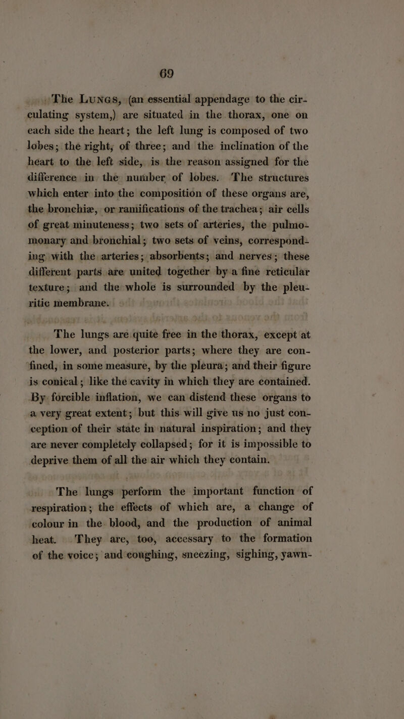 ~The Lunas, (an essential appendage to the cir- culating system,) are situated in the thorax, one on each side the heart; the left lung is composed of two lobes; the right; of three; and the inclination of the heart to the left side, is the reason assigned for the difference in the number of lobes. The structures which enter into the composition of these organs are, the bronchie, or ramifications of the trachea; air cells of great minuteness; two sets of arteries, the pulmo- monary and bronchial; two sets of veins, correspond- ing with the arteries; absorbents; and nerves; these different parts are united together bya fine reticular texture; and the whole is surrounded by the pleu- ritic membrane. The lungs are quite free in the thorax, except at the lower, and posterior parts; where they are con- ‘fined, in some measure, by the pleura; and their figure is conical; like the cavity in which they are contained. By forcible inflation, we can distend these organs to a very great extent; but this will give us no just con- ception of their state in natural inspiration; and they are never completely collapsed; for it is impossible to deprive them of all the air which they contain. The lungs perform the important function of respiration; the effects of which are, a change of colour in the- blood, and the production of animal heat. They are, too, accessary to the formation of the voice; and coughing, sneezing, sighing, yawn-