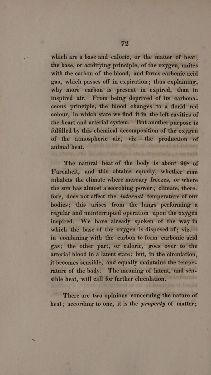 which are a base and caloric, or the matter of heat; the base, or acidifying principle, of the oxygen, unites with the carbon of the blood, and forms carbonic acid gas, which passes off in expiration; thus explaining, why more carbon is present in expired, than in inspired air. From being deprived of its carbona- ceous principle, the blood changes to a florid red colour, in which state we find it in the left cavities of the heart and arterial system. But another purpose is fulfilled by this chemical decomposition of the oxygen of the atmospheric air, viz.—the production o animal heat. The natural heat of the body is about 96° of Farenheit, and this obtains equally, whether man inhabits the climate where mercury freezes, or where the sun has almost aseorching power; climate, there- fore, does not affect the internal temperature of our bodies; this arises from the lungs performing a regular and uninterrupted operation upon the oxygen inspired. We have already spoken of the way in which the base of the oxygen is disposed of; viz.— in combining with the carbon to form carbonic acid gas; the other part, or caloric, goes over to the arterial blood in a latent state; but, in the circulation, it becomes sensible, and equally maintains the tempe- rature of the body. The meaning of latent, and sen- sible heat, will call for further elucidation. There are two opinions concerning the nature of heat; according to one, it is the property of matter;