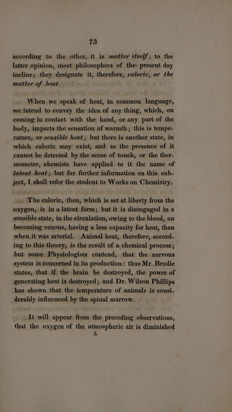 according to the other, it is matter itself; to the latter opinion, most philosophers of the: present day incline; they designate it, therefore, caloric, or the matter of heat. When we speak of heat, in common language, we intend to convey the idea of any thing, which, on coming in contact with the hand, or any part of: the body, imparts the sensation of warmth; this is tempe- rature, or sensible heat; but there is another state, in which caloric may exist, and as the presence of it cannot be detected by the sense of touch, or the ther- mometer, chemists have applied to it the name of latent heat; but for further information on this sub- ject, I shall refer the student to Works on Chemistry. The caloric, then, which is set at liberty from the ‘oxygen, is ina latent form; but it is disengaged in a sensible state, in the circulation, owing to the blood, on becoming venous, having a less capacity for heat, than when it was arterial. Animal heat, therefore, accord- ing to this theory, is the result of a chemical process ; -but some. Physiologists contend, that the nervous system is concerned in its production: thus Mr. Brodie states, that if the brain be destroyed, the power of generating heat is destroyed; and Dr. Wilson Phillips -has shown that the temperature of animals is consi- -derably influenced by the spinal marrow. It will appear from the preceding observations, that the oxygen of the atmospheric air is diminished L