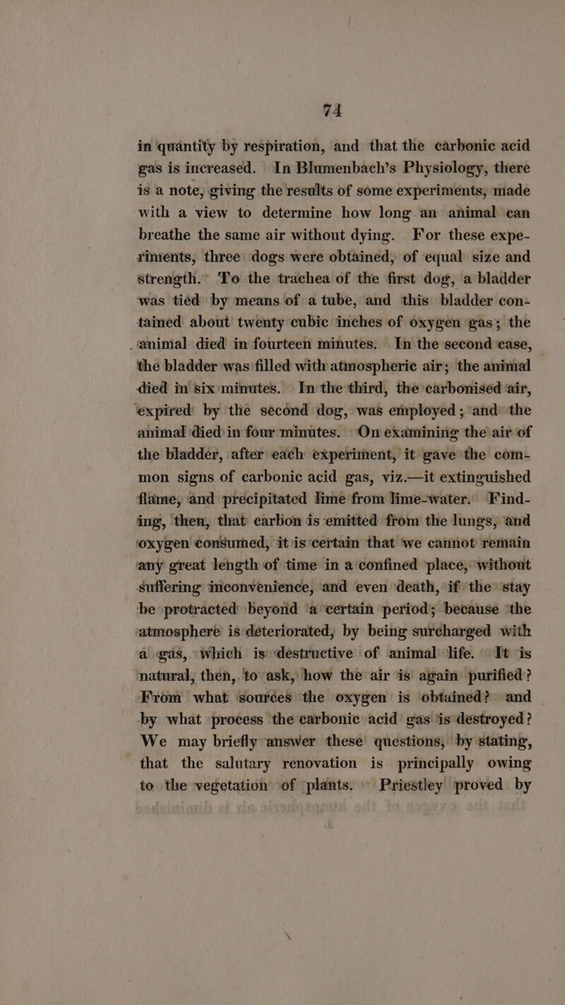 in ‘quantity by respiration, and that the carbonic acid gas is increased. In Blumenbach’s Physiology, there is a note, giving the results of some experiments, made with a view to determine how long an animal can breathe the same air without dying. For these expe- riments, three dogs were obtained, of equal size and strength.” To the trachea of the first dog, a bladder was tied by means of a tube, and this bladder con- tained about twenty cubic inches of oxygen gas; the animal died in fourteen minutes. In the second case, — the bladder was filled with atmospheric air; the animal died in six minutes. In the third, the carbonised air, ‘expired’ by the second dog, was employed ; ‘and: the animal died in four minutes. On examining the air of the bladder, after each experiment, it gave the com- mon signs of carbonic acid gas, viz.—it extinguished flame, ‘and precipitated lime from lime-water. Find- ing, then, that carbon is emitted from the lungs, and oxygen consumed, it is‘certain that we cannot remain any great length of time in a confined ‘place, without suffering inconvenience, ‘and even ‘death, if the stay ‘be protracted beyond ‘a certain period; because ‘the atmosphere is déteriorated, by being surcharged with a gas, which is destructive of animal life. It is natural, then,.to ask, how the air is again purified? From what sources the oxygen is obtained? and by what process the carbonic acid gas is destroyed? We may briefly answer these questions, by stating, that the salutary renovation is principally owing to the vegetation of plants. Priestley proved by