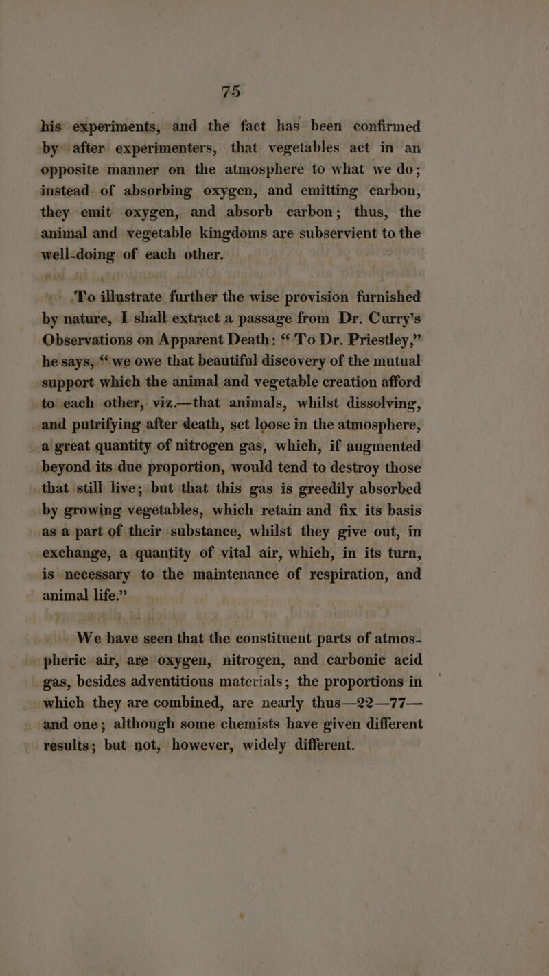his experiments, and the fact has been confirmed by after experimenters, that vegetables act in an opposite manner on the atmosphere to what we do; instead of absorbing oxygen, and emitting carbon, they emit oxygen, and absorb carbon; thus, the animal and vegetable kingdoms are subservient to the well-doing of each other. «&gt; ‘Fo illustrate further the wise provision furnished by nature, I shall extract a passage from Dr. Curry’s Observations on Apparent Death: ‘To Dr. Priestley,” he says, “we owe that beautiful discovery of the mutual support which the animal and vegetable creation afford to each other, viz.—that animals, whilst dissolving, and putrifying after death, set loose in the atmosphere, a great quantity of nitrogen gas, which, if augmented beyond its due proportion, would tend to destroy those that still live; but that this gas is greedily absorbed by growing vegetables, which retain and fix its basis as a part of their substance, whilst they give out, in exchange, a quantity of vital air, which, in its turn, is necessary to the maintenance of respiration, and animal life.” We have seen that the constituent parts of atmos- pheric air, are oxygen, nitrogen, and carbonic acid gas, besides adventitious materials; the proportions in which they are combined, are nearly thus—22—77— and one; although some chemists have given different results; but not, however, widely different.