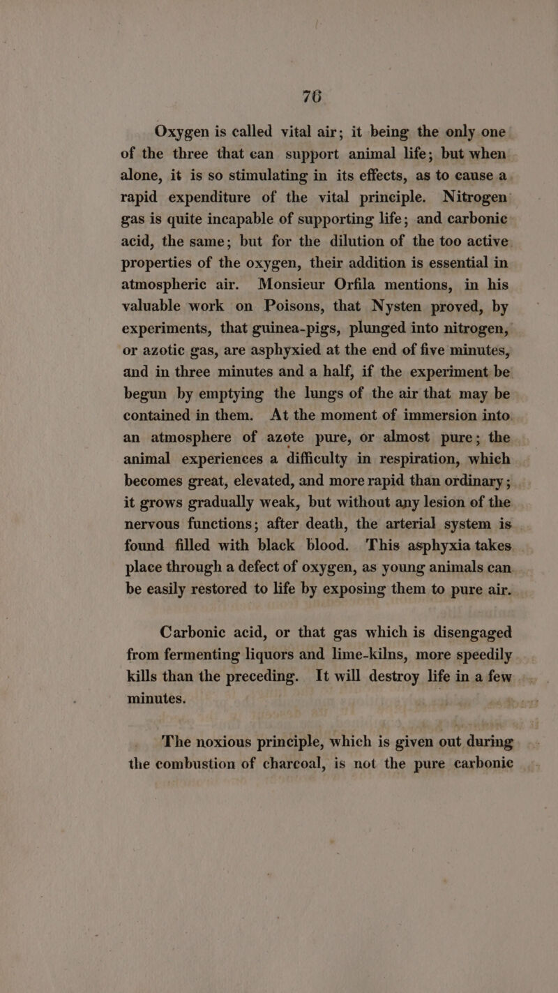 Oxygen is called vital air; it being the only one of the three that ean support animal life; but when alone, it is so stimulating in its effects, as to cause a. rapid expenditure of the vital principle. Nitrogen gas is quite incapable of supporting life; and carbonic. acid, the same; but for the dilution of the too active. properties of the oxygen, their addition is essential in atmospheric air. Monsieur Orfila mentions, in his valuable work on Poisons, that Nysten proved, by experiments, that guinea-pigs, plunged into nitrogen, or azotic gas, are asphyxied at the end of five minutes, and in three minutes and a half, if the experiment be begun by emptying the lungs of the air that may be contained in them. At the moment of immersion into. an atmosphere of azote pure, or almost pure; the animal experiences a difficulty in respiration, which becomes great, elevated, and more rapid than ordinary ; it grows gradually weak, but without any lesion of the nervous functions; after death, the arterial system is found filled with black blood. This asphyxia takes place through a defect of oxygen, as young animals can. be easily restored to life by exposing them to pure air. Carbonic acid, or that gas which is disengaged from fermenting liquors and lime-kilns, more speedily kills than the preceding. It will destroy life in a few minutes. | The noxious principle, which is given out during the combustion of charcoal, is not the pure carbonic