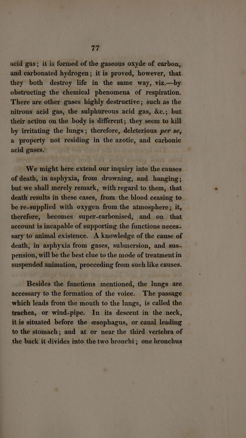 acid gas; it is formed of the gaseous oxyde of carbon, and carbonated hydrogen; it is proved, however, that they both destroy life in the same way, viz.—by obstructing the chemical phenomena of respiration. There are other gases highly destructive; such as the nitrous acid gas, the sulphureous acid gas, &amp;c.; but their action on the body is different; they seem to kill by irritating the lungs; therefore, deleterious per se, a property not residing in the azotic, and carbonic acid gases. We might here extend our inquiry into the causes of death, in asphyxia, from drowning, and hanging; but we shall merely remark, with regard to them, that death results in these cases, from the blood ceasing to. be re-supplied with oxygen from the atmosphere; it, therefore, becomes super-carbonised, and on_ that account is incapable of supporting the functions neces-. sary to animal existence. A knowledge of the cause of death, in asphyxia from gases, submersion, and sus-. pension, will be the best clue to the mode of treatment in suspended animation, proceeding from such like causes. Besides the functions mentioned, the lungs are accessary to the formation of the voice. The passage which leads from the mouth to the lungs, is called the trachea, or wind-pipe. In its descent in the neck, it is situated before the csophagus, or canal leading to the stomach; and at or near the third vertebra of the back it divides into the two bronchi; one bronchus