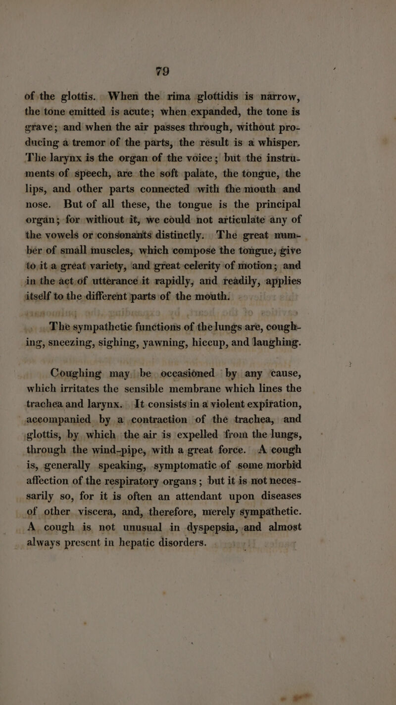 of the glottis. When the rima glottidis is narrow, the tone emitted is acute; when expanded, the tone is grave; and when the air passes through, without pro- ducing a tremor of the parts, the result is a whisper. The larynx is the organ of the voice; but the instru- ments of speech, are the soft palate, the tongue, the lips, and other parts connected with the mouth and nose. But of all these, the tongue is the principal organ; for without it, we could not articulate any of the vowels or ‘consonants distinctly. The great num-_ ber of small muscles, which compose the tongue, give to ita great variety, and great»celerity of motion; and in the act,of utterance it rapidly, and readily, applies itself to the different parts of the mouth. | _ The sympathetic functions of thelungs are, cough- ing, sneezing, sighing, yawning, hiccup, and laughing. Coughing may. be occasioned by any Cause, which irritates the sensible membrane which lines the trachea and larynx. It consists ‘in a violent expiration, accompanied by a contraction of the trachea, and glottis, by which the air is expelled from the lungs, through the wind-pipe, with a great force. A cough is, generally speaking, symptomatic of some morbid affection of the respiratory organs ; but it is mot neces- sarily so, for it is often an attendant upon diseases of other viscera, and, therefore, merely sympathetic. A cough is not unusual in dyspepsia,.and almost always present in hepatic disorders. |