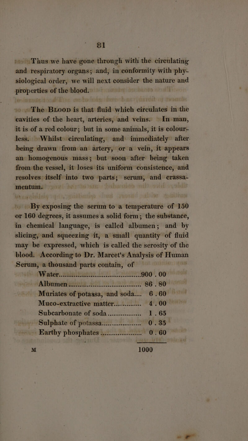 &amp;1 Thus we have gone through with the circulating and respiratory organs; and, in conformity with phy- siological order, we will next consider the nature and. eR: of the blood. - The Radon is that fluid which cakiilentcs in the cavities of the heart, arteries, and veins: © In man, it is of a red colour; but in some animals, it is colour- less. ~ Whilst) circulating, and: immediately after. being drawn from an artery, or a vein, it appears an homogenous mass; but soon after being taken from the vessel, it loses its uniform consistence, and resolves itself into two parts; serum, and crassa- mentum. | By exposing the serum to a temperature of 150 or 160 degrees, it assumes a solid form; the substance, in chemical language, is called albumen; and by slicing, and squeezing it, a small quantity of fluid may be expressed, which is called the serosity of the blood. According to Dr. Marcet’s Analysis of nash Serum, a thousand parts contain, of VO RGRRENUR TT Es Oe 900 . 00 Albumen. Ab Lin tb 86.80 — Muriates of potassa, ‘and soda... 6 .60 Muco-extractive matter............... 4.00 Subcarbonate of soda..............006 1. 65 Sulphate of potassa..i....cwecce 0.35 Earthy pritsrsinas att) 6: 0.60 M 1000