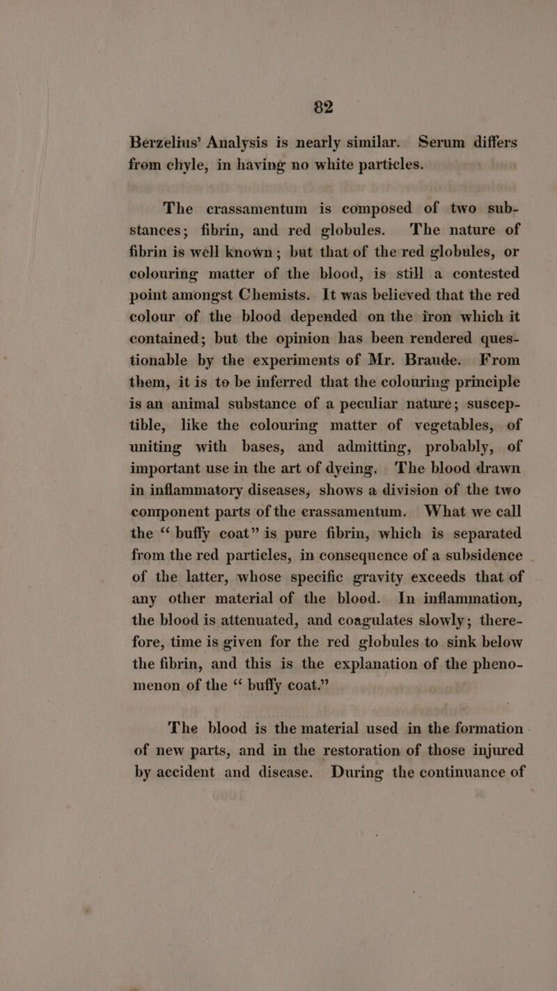 Berzelius’ Analysis is nearly similar. Serum differs from chyle, in having no white particles. The crassamentum is composed of two sub- stances; fibrin, and red globules. The nature of fibrin is well known; but that of the red globules, or colouring matter of the blood, is still a contested point amongst Chemists. It was believed that the red colour of the blood depended on the iron which it contained; but the opinion has been rendered ques- tionable by the experiments of Mr. Braude. From them, it is to be inferred that the colouring principle is an animal substance of a peculiar nature; suscep- tible, like the colouring matter of vegetables, of uniting with bases, and admitting, probably, of important use in the art of dyeing. The blood drawn in inflammatory diseases, shows a division of the two component parts of the erassamentum. What we call the “‘ buffy coat” is pure fibrin, which is separated from the red particles, in consequence of a subsidence of the latter, whose specific gravity exceeds that of any other material of the blood. In inflammation, the blood is attenuated, and coagulates slowly; there- fore, time is given for the red globules to sink below the fibrin, and this is the explanation of the pheno- menon of the “ buffy coat.” The blood is the material used in the formation . of new parts, and in the restoration of those injured by accident and disease. During the continuance of