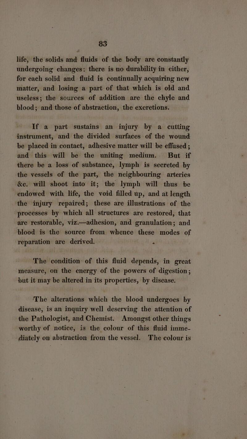 life, the solids and fluids of the body are constantly undergoing changes: there is no durability in either, for each solid and fluid is continually acquiring new matter, and losing a part of that which is old and useless; the sources of addition are the chyle and blood; and those of abstraction, the excretions. If a part sustains an injury by a cutting instrument, and the divided surfaces of the wound be placed in contaet, adhesive matter will be effused ; and this will be the uniting medium. But if there be a loss of substance, lymph is secreted by the vessels of the part, the neighbouring arteries &e. will shoot into it; the lymph will thus be endowed with life, the void filled up, and at length the injury repaired; these are illustrations of the processes by which all structures are restored, that are restorable, viz.—adhesion, and granulation; and blood is the source from whence these modes of reparation are derived. ' ‘ The condition of this fluid depends, in great measure, on the energy of the powers of digestion; but it may be altered in its properties, by disease. The alterations which the blood undergoes by disease, is an inquiry well deserving the attention of the Pathologist, and Chemist. Amongst other things worthy of notice, is the colour of this fluid imme- diately on abstraction from the vessel. The colour is