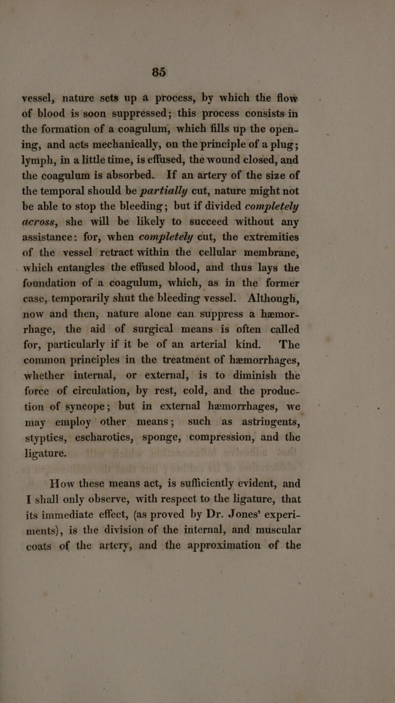 vessel, nature sets up a process, by which the flow of blood is soon suppressed; this process consists in the formation of a coagulum, which fills up the open- ing, and acts mechanically, on the principle of a plug; lymph, in a little time, is effused, the wound closed, and the coagulum is absorbed. If an artery of the size of the temporal should be partially cut, nature might not be able to stop the bleeding; but if divided completely across, she will be likely to succeed without any assistance: for, when completely cut, the extremities of the vessel retract within the cellular membrane, _which entangles the effused blood, and thus lays the foundation of a coagulum, which, as in the former case, temporarily shut the bleeding vessel. Although, now and then, nature alone can. suppress a hemor- rhage, the aid of surgical means is often called for, particularly if it be of an arterial kind. The common principles in the treatment of hemorrhages, whether internal, or external, is to diminish the force of circulation, by rest, cold, and the produc- tion of syncope; but in external hemorrhages, we may employ other means; such as astringents, styptics, escharotics, sponge, compression, and the ligature. How these means act, is sufficiently evident, and I shall only observe, with respect to the ligature, that its immediate effect, (as proved by Dr. Jones’ experi- ments), is the division of the internal, and muscular coats of the artery, and the approximation of the