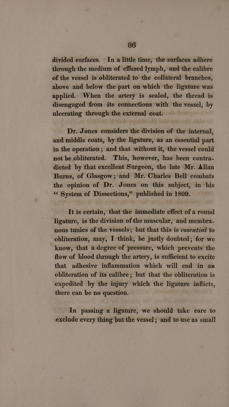 divided surfaces. In a little time, the surfaces adhere through the medium of effused lymph, and the calibre of the vessel is obliterated to the collateral branches, above and below the part on which the ligature was applied. When the artery is sealed, the thread is disengaged from its connections with the vessel, by ulcerating through the external coat. Dr. Jones considers the division of the internal, and middle coats, by the ligature, as an essential part in the operation ; and that without it, the vessel could not be obliterated. ‘This, however, has been contra- dicted by that excellent Surgeon, the late Mr. Allan Burns, of Glasgow; and Mr. Charles Bell combats the opinion of Dr. Jones on this subject, in his ‘¢ System of Dissections,” published in 1809. It is certain, that the immediate effect of a round ligature, is the division of the muscular, and membra- nous tunics of the vessels; but that this is essential to obliteration, may, I think, be justly doubted; for we know, that a degree of pressure, which prevents the flow of blood through the artery, is sufficient to excite that adhesive inflammation which will end in an obliteration of its calibre; but that the obliteration is expedited by the injury which the ligature inflicts, there can be no question. In passing a ligature, we should take eare to exclude every thing but the vessel; and to use as small