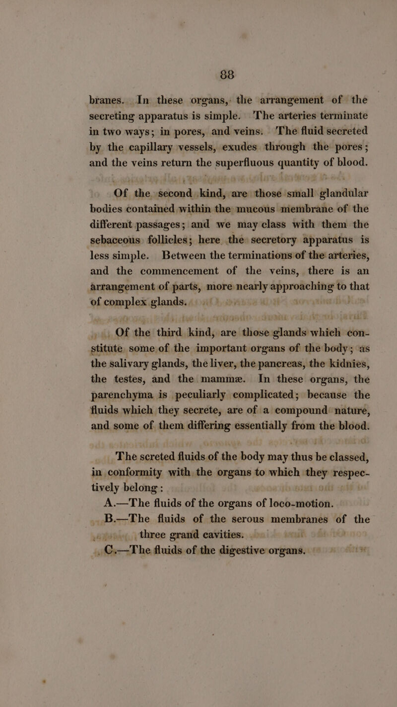 branes. In these organs,: the arrangement of the secreting apparatus is simple. The arteries terminate in two ways; in pores, and veins. The fluid secreted by the capillary vessels, exudes through the pores ; and the veins return the superfluous quantity of blood. Of the second kind, are those small glandular bodies contained within the mucous membrane of the different passages; and we may class with them the sebaceous follicles; here the secretory apparatus is less simple. Between the terminations of the arteries, and the commencement of the veins, there is an arrangement of parts, more varhalid ae to that of complex. clan | ys _, Of the third kind, are those glands which con- stitute some of the important organs of the body; as the salivary glands, the liver, the pancreas, the kidnies, the testes, and the mamme. In these organs, the parenchyma is peculiarly complicated; because the fluids which they secrete, are of a compound: nature, and some of them differing essentially from the blood. The screted fluids of the body may thus be classed, in conformity with the organs to which ie repo tively belong : 1) Oaks A.—The fluids of the organs of ME B.—The fluids of the serous membranes of the . 9»... three grand cavities. . _C.—The fluids of the digestive organs.