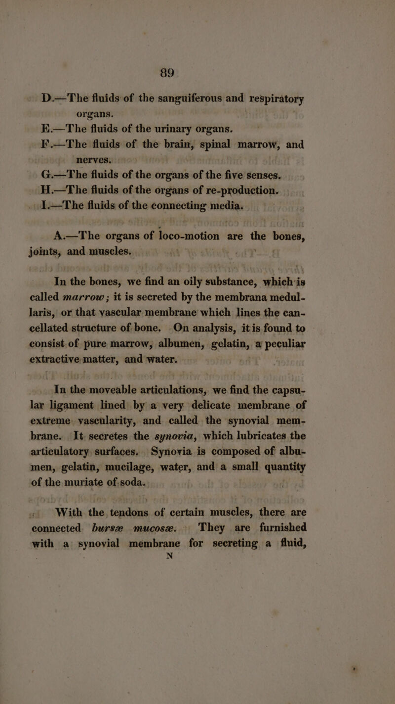 D.—The fluids of the sanguiferous and beni deinen organs. K.—The fluids of the urinary organs. I¥'.—The fluids of the brain, spinal marrow, and nerves. G.—The fluids of the organs of the five senses. H.—The fluids of the organs of re-production. 1.—tThe fluids of the connecting media. A.—The organs of aniline are the wisiked, joints, and muscles. . wey In the bones, we find an oily substance, whichis called marrow ; it is secreted by the membrana medul- laris, or that vascular membrane which lines the can- cellated structure of bone. On analysis, itis found to consist. of pure marrow, albumen, gelatin, a peculiar extractive matter, and water. In the moveable articulations, we find the capsu- lar ligament lined by a very delicate membrane of extreme. vascularity, and called the synovial mem- brane. It secretes the synovia, which lubricates the articulatory surfaces. Synovia is composed of albu- men, gelatin, mucilage, anaes and a small quantity of the muriate of,soda.. With the pte Ei of certain muscles, there are connected. burs mucose. They are furnished with a synovial membrane for secreting a fluid, . N