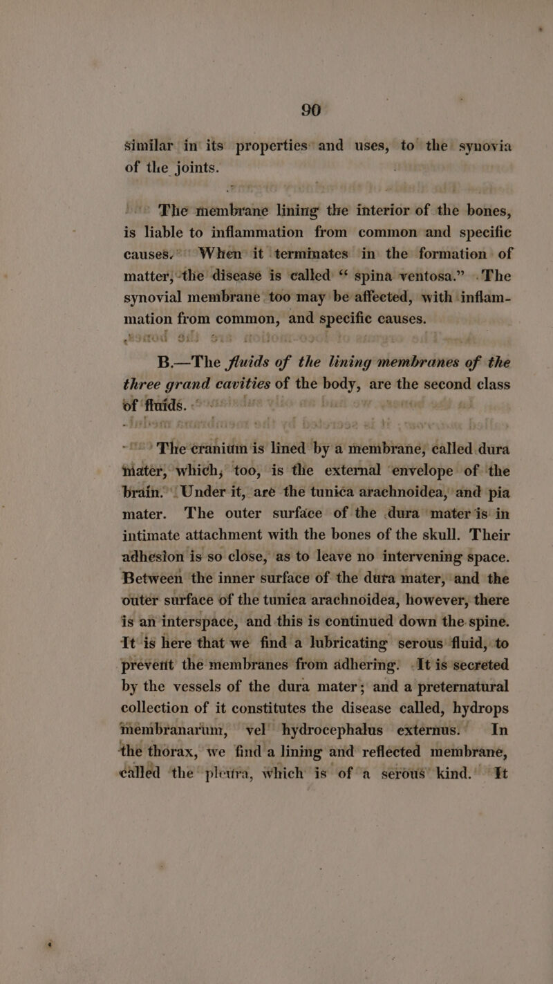 similar in its properties’ and uses, to the synovia of the joints. The membrane lining the interior of the bones, is liable to inflammation from common and specifie causes. When it termimates in the formation of matter,-the disease is called “ spina ventosa.” .The synovial membrane too may be affeeted, with inflam- mation from ae and wi causes. eh Sitou Sili ox B.—The fluids of the lining membranes of the three greene cavities of the “oes are sir second class of fats. | 1G DE OW Qaong | nd these Ui lined by a membrane, called dura ater, which; too, is the external ‘envelope of ‘the brain: Under it, are the tunica arachnoidea, and pia mater. The outer surface of the dura mater is in intimate attachment with the bones of the skull. Their adhesion is so close, as to leave no intervening space. Between the inner surface of the dura mater, and the outer surface of the tuniea arachnoidea, however, there is an interspace, and this is continued down the spine. It is here that we find a lubricating serous’ fluid, to preverit the membranes from adhering: .It is secreted by the vessels of the dura mater; and a preternatural collection of it constitutes the disease called, hydrops membranarum, vel’ hydrocephalus externus.. In the thorax, we find a lining and reflected membrane, called ‘the’ pletira, Which is ofa serous’ kind.’ Tt