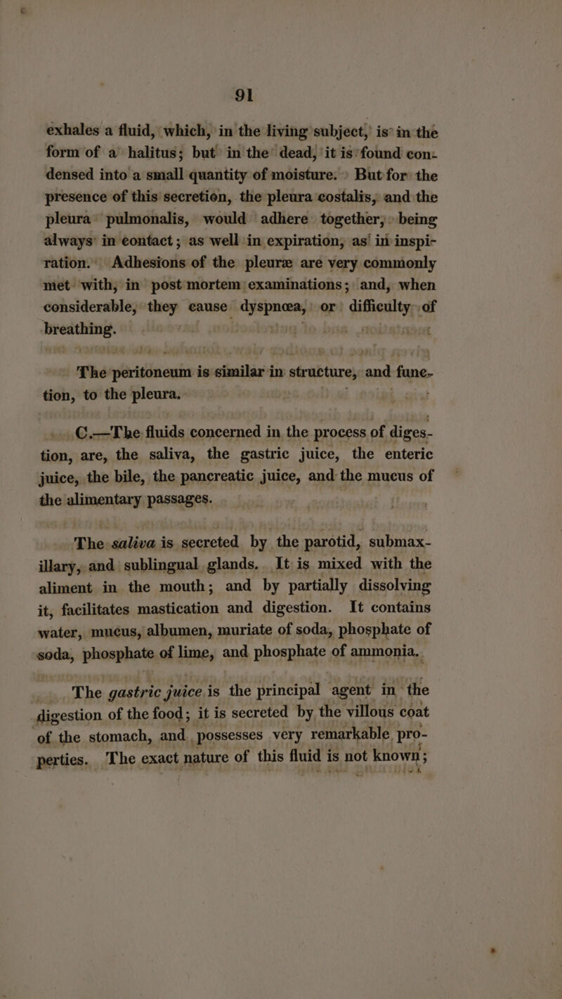 exhales a fluid, which, in the living subject, is in the form of a halitus; but in the’ dead, ‘it is’found con: densed into a small quantity of moisture.» But for the presence of this secretion, the pleura costalis, and the pleura* pulmonalis, would adhere together,» being always’ in contact ; as well in expiration, as! in inspi- ration. Adhesions of the pleure are very commonly met with, in post mortem’ examinations; and, when considerable, seep cause ipfimoray or. Aifieuly of re byte ‘dad reeeer The piassiineaie is einailiz in str woture and fune. tion, to the pleura. } _.C.—The fluids concerned in the process of diges- tion, are, the saliva, the gastric juice, the enteric juice, the bile, the pancreatic juice, and the mucus of the alimentary passages. The: saliva is secreted by the parotid, submax- illary, and sublingual glands. It is mixed with the aliment in the mouth; and by partially dissolving it, facilitates mastication and digestion. It contains water, mucus, albumen, muriate of soda, phosphate of soda, phosphate of tines and phosphate of ammonia.. _ The gastric juice is the principal agent in the digestion of the food ; it is secreted by the villous coat ‘of the stomach, and possesses very remarkable pro- perties. The exact nature of this ey is not at knowns