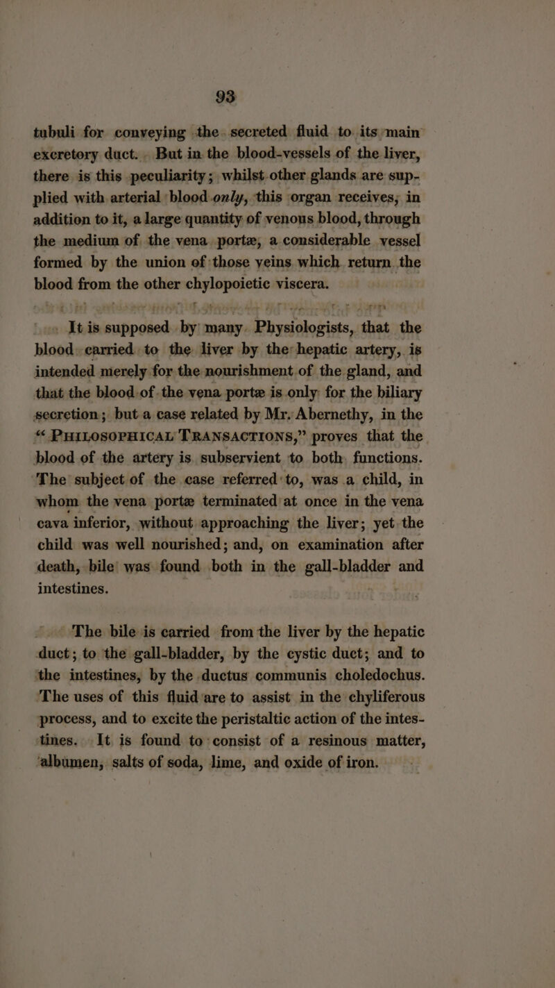 tubuli for conveying the. secreted fluid to. its main excretory duct. . But in. the blood-vessels of the liver, there is this peculiarity ; whilst other glands are sup- plied with arterial blood.ondy, this organ receives; in addition to it, a large quantity of venous blood, through the medium of the vena porte, a considerable vessel formed by the union of those yeins. which return. the blood from the other mobility viscera. “Iti is sac ade ‘oh many. beeen dickies ath sas the blood. carried to the liver by the hepatic artery, is intended merely. for the nourishment, of the gland, and that the blood.of the vena porte is only: for the biliary secretion; but a case related by Mr. Abernethy, in the “ PHILOSOPHICAL TRANSACTIONS,” proves that the blood of the artery is. subservient to both, functions. The subject of the case referred: to, was a child, in whom the vena porte terminated at once in the vena cava inferior, without approaching the liver; yet the child was well nourished; and, on examination after death, bile was found both in the gall-bladder and intestines. The bile is carried from the liver by the hepatic duct; to the gall-bladder, by the cystic duct; and to ‘the intestines, by the ductus communis choledochus. ‘The uses of this fluid‘are to assist in the chyliferous process, and to excite the peristaltic action of the intes- tines. It is found to: consist of a resinous matter, ‘albumen, salts of soda, lime, and oxide of iron.