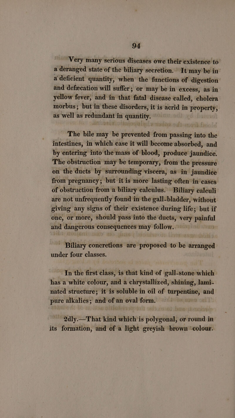 Very many serious diseases owe their existence to a deranged state of the biliary secretion. It may be in a deficient quantity, when’ the functions of digestion and defecation will suffer; or may be in excess, as in yellow fever, and in that fatal disease called, cholera morbus; but in these disorders, it is acrid in ia as well as redundant in Nase The bile may be shetentaat from passing into the intestines, in which case it will become absorbed, and by entering into the mass of blood, produce jaundice. The obstruction may be temporary, from the pressure on the ducts by surrounding viscera, as in jaundice from pregnancy; but it is more lasting often’ in’ cases of obstraction from a biliary calculus. Biliary calculi are not unfrequently found in the gall-bladder, without giving any signs of their existence during life; but if one, or more, should pass into the ducts, very painf and it Sh pt Ce ie may follow. : ' Biliary concretions are proposed to be arranged under four classes. In the first class, is that kind of gall-stone which has a white colour, and a chrystallized, shining, lami- nated structure; it is soluble in oil of turpentine, and pure alkalies; and of an oval form. | ~ Qdly.—That kind which is polygonal, or round in its formation, and of a light greyish brown “colour.