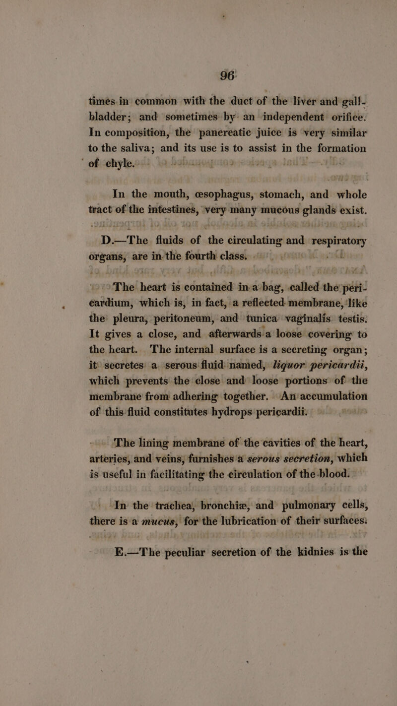 times.in common with the duct of the liver and gall- bladder; and sometimes by: an independent orifice. In composition, the panereatic juice is very similar to the saliva; and its use is to assist in Semey formation ‘ ofiehyle.od lo. babauogeton, In the mouth, cesophagus, stomach, and whole tract oe the edd haere ‘or sr mucous Aree exist. D —The fluids of aes cividating ane Pagar epesid organs, are in. the fourth class. - Lest “The beaut is ohana in. a. sw, called the peri- cardium, which is, in fact, a reflected: membrane, ‘like the’ pleura, peritoneum, and tunica vaginalis. testis. It gives a close, and afterwards a loose covering’ to the heart. The internal surface is a secreting organ; it’ secretes a. serous fluid named, liquor pericardit, which -prevents the close and loose portions of the membrane from adhering together. An accumulation of this fluid constitutes hydrops pericardii. The lining membrane of the ‘cavities of the heart, arteries, and veins, furnishes ‘a serous secretion, which is useful in facilitating the circulation of the-blood. ‘In the trachea, bronchiz, and pulmonary cells, there is'‘a mucus, for the lubrication of their surfaces: E.—The peculiar secretion of the kidnies is the