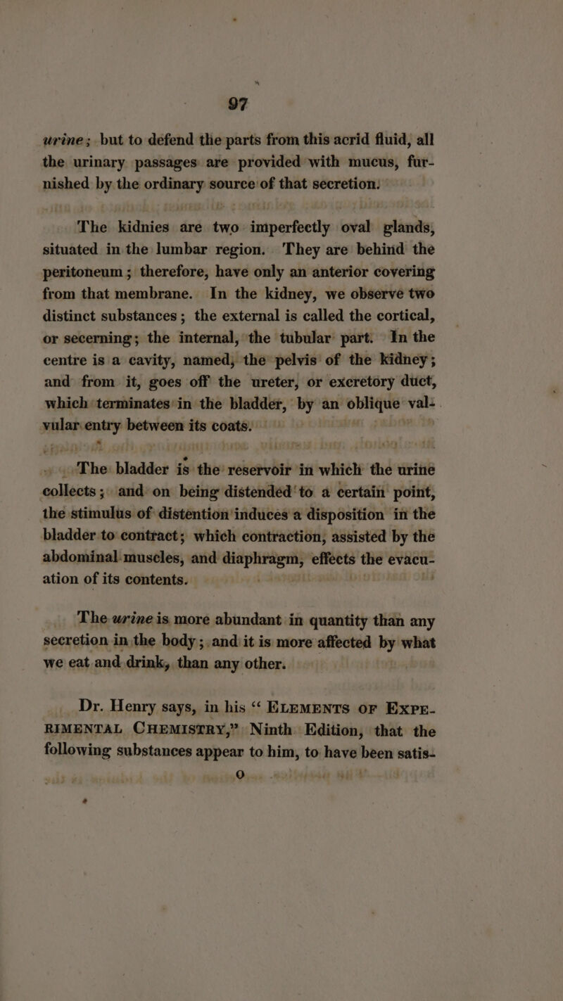 ~ 97 urine; but to defend the parts from this acrid fluid, all the urinary passages are provided with mucus, fur- nished by the ordinary source of that secretion: The kidnies are two imperfectly oval glands, situated in the lumbar region. They are behind the peritoneum ; therefore, have only an anterior covering from that membrane. In the kidney, we observe two distinct substances ; the external is called the cortical, or secerning; the internal, the tubular’ part. In the centre is a cavity, named, the pelvis‘ of the kidney; and from it, goes off the ureter, or excretory duct, which terminates'in the bladder, by an oblique: val: . vular: ara between its coats. i The. binddes is the reservoir in which the urine collects; and on being distended‘to a certain point, the stimulus of distention'induces a disposition in the bladder to contract; which contraction, assisted by the abdominal muscles, and iin. wane’ the evacu- ation of its contents. The wrine is more abundant in quantity than any secretion in the body ;.and it is more affected by what we eat and drink, than any other. Dr. Henry says, in his “‘ ELEMENTS OF EXPE- RIMENTAL CHEMISTRY,” Ninth Edition, that the following substances appear to him, to have been satis- Xs) .