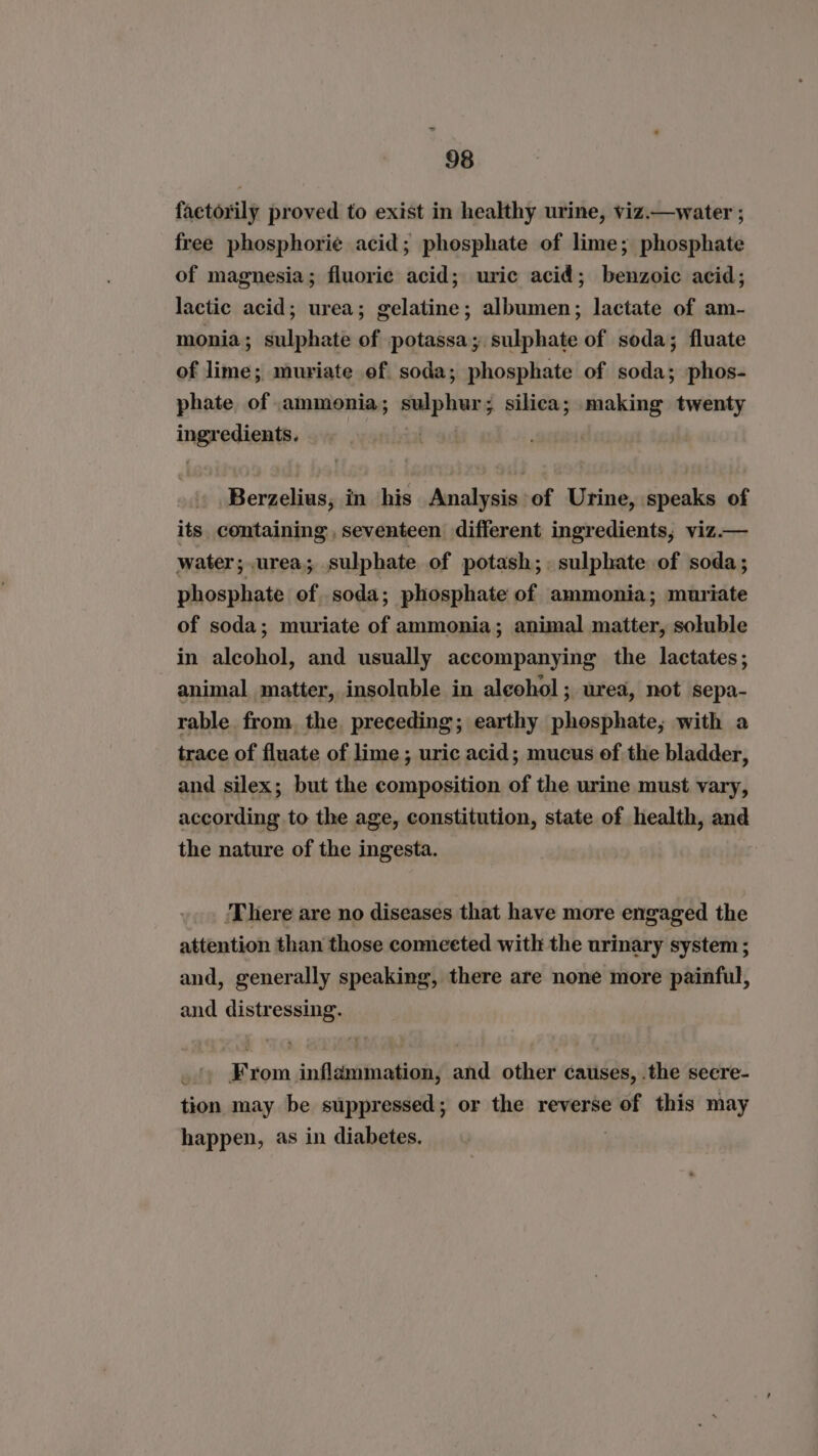 factorily proved to exist in healthy urine, viz.—water ; free phosphorie acid; phosphate of lime; phosphate of magnesia; fluorie acid; uric acid; benzoic acid; lactic acid; urea; gelatine; albumen; lactate of am- monia; sulphate of potassa; sulphate of soda; fluate of lime; muriate of soda; phosphate of soda; phos- phate of ammonia; sulphur; silica; making twenty ingredients. | Berzelius, in his Analysis of Urine, speaks of its, containing , seventeen different ingredients, viz.— water; urea; sulphate of potash;. sulphate of soda; phosphate of soda; phosphate of ammonia; muriate of soda; muriate of ammonia; animal matter, soluble in alcohol, and usually accompanying the lactates; animal matter, insoluble in alcohol; urea, not sepa- rable from. the preceding; earthy phosphate, with a trace of fluate of lime; uric acid; mucus of the bladder, and silex; but the composition of the urine must vary, according to the age, constitution, state of health, and the nature of the ingesta. ‘There are no diseases that have more engaged the attention than those comeeted with the urinary system ; and, generally speaking, there are none more painful, and distressing. _»» From inflammation, and other causes, .the seere- tion may be suppressed; or the reverse of this may happen, as in diabetes.