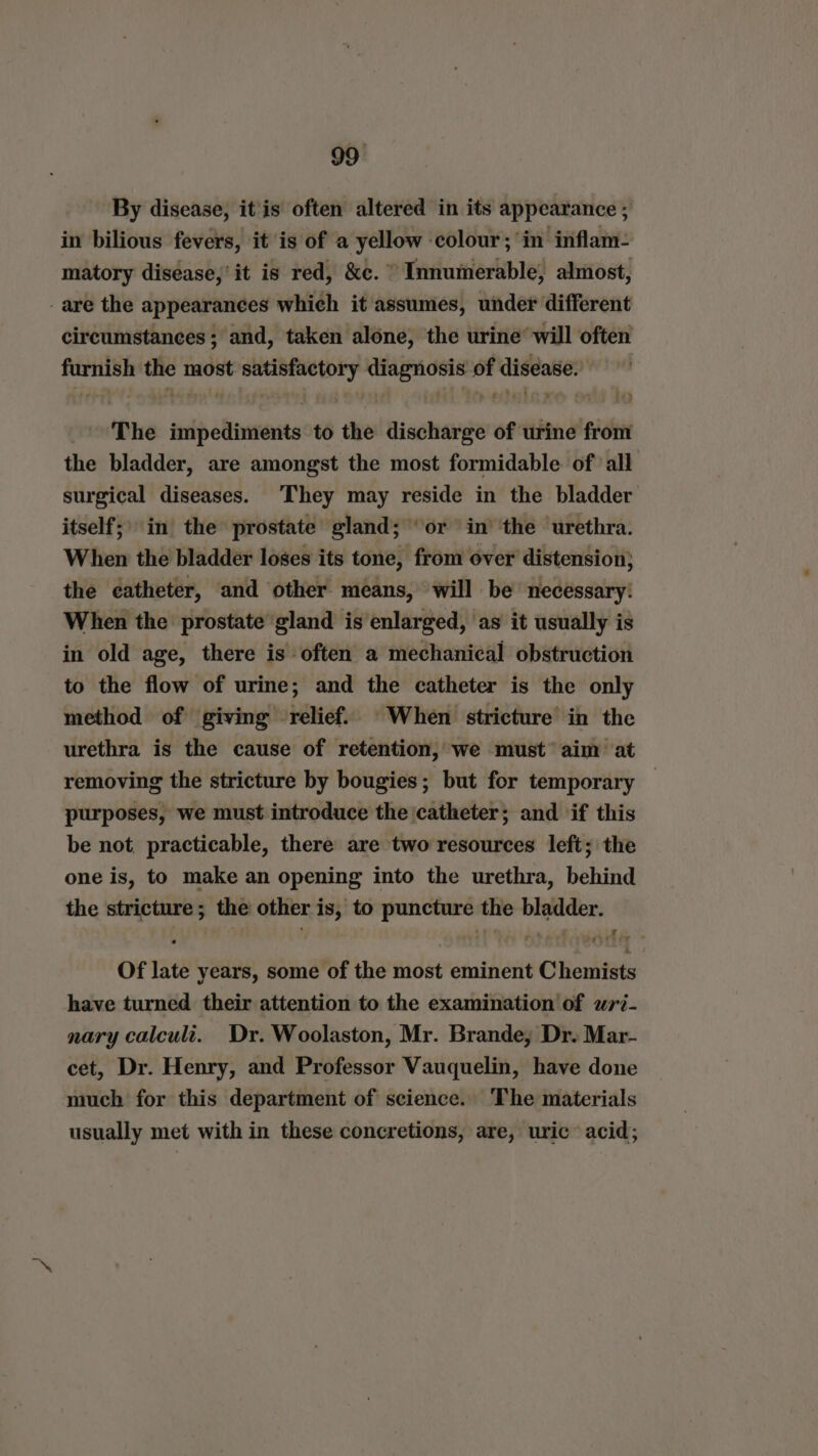 By disease, it is often altered in its appearance ; in bilious fevers, it is of a yellow ‘colour; in inflam- matory disease,’ it is red, &amp;c. Tevintiorlsbles almost, -are the appearances which it assumes, under different circumstances; and, taken alone, the urine’ will often furnish the fade satisfactory diagnosis of disease. The impediments to the discharge of urine from the bladder, are amongst the most formidable of all surgical diseases. They may reside in the bladder itself;) in the prostate gland; ‘or in’ the urethra. When the bladder loses its tone, from over distension} the catheter, and other means, will be necessary: When the prostate gland is enlarged, as it usually is in old age, there is often a mechanical obstruction to the flow of urine; and the catheter is the only method of giving relief. When stricture in the urethra is the cause of retention, we must’ aim at removing the stricture by bougies; but for temporary purposes, we must introduce the catheter; and if this be not. practicable, there are two resources left; the one is, to make an opening into the urethra, behind the stricture; the other is, to puncture the bladder. Of late years, some of the most eminent Chemists have turned their attention to the examination of wri- nary calculi. Dr. Woolaston, Mr. Brande; Dr. Mar- cet, Dr. Henry, and Professor Vauquelin, have done much for this department of science. The materials usually met with in these concretions, are, uric acid;