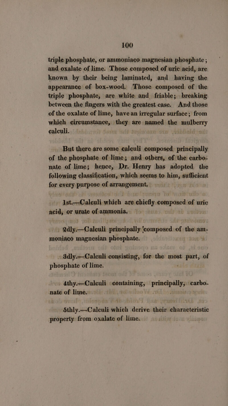 triple phosphate, or ammoniaco magnesian phosphate ; and oxalate of lime. Those composed of uric acid, are known by their being laminated, and having the appearance of box-wood. ‘Those composed of the triple phosphate, are white and friable; breaking between the fingers with the greatest ease. And those of the oxalate of lime, have an irregular surface; from which circumstance, they are named the mulberry calculi. i But there are some calculi composed principally of the phosphate of lime; and others, of the carbo- nate of lime; hence, Dr. Henry has adopted the following classification, which seems to him, sufficient for every purpose of corenaehenty Ist.—Caleuli which are chiefly componed o of uric acid, or urate of-ammonia. ‘wike —Caleuli sink ‘composed. of the am- moniaco magnesian phosphate. ‘ 3dly.—-Calculi consisting, for the most part, of phosphite of lime. 4thy.—Calculi ae ‘princpall, carbo- nate of lime. Sthly.Celouli which derive their characteristic property from oxalate of lime.