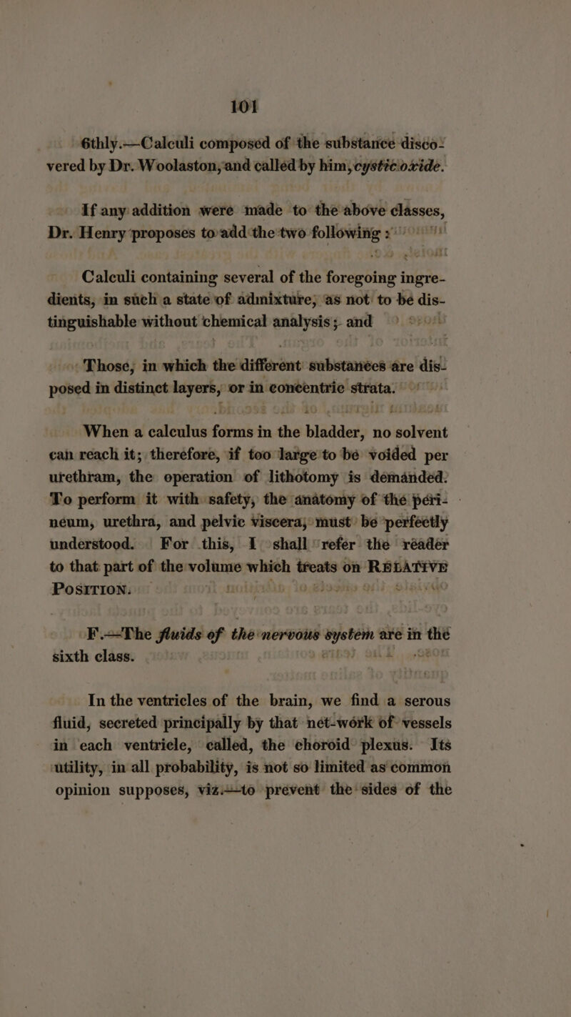 6thly.—Calculi composed of the substance disco! vered by Dr. Woolaston,and called by him, cystic oxide. If any addition were made to the above classes, Dr. Henry ‘proposes toadd the two eee gis Oren Calculi containing several of the Feraéig ingre- dients, in such a state of admixture; as not: to be dis- tinguishable ee hare ae ealiey and “Those; in which the different substanées are dis- posed in distinct layers, or in niariae ied strata. When a calculus fern in the bladder, no oolieitt can reach it; therefore, if too large to bé voided per urethram, the operation of lithotomy is demanded. To perform it with safety, the anatomy of the peri- | neum, urethra, and pelvic viscera; must’ be ‘perfectly understood. For this, I shall ‘refer the réader to that: part of the oe which treats on saying’ PosITION: — 63 7 oF .—The fluids of the nervous movie are in shi sixth class. In the ventricles of the brain, we find a serous fluid, secreted principally by that nét-work of vessels in each ventricle, called, the choroid plexus. Its utility, in all probability, is not so limited as common opinion supposes, vizi-to prevent the sides of the