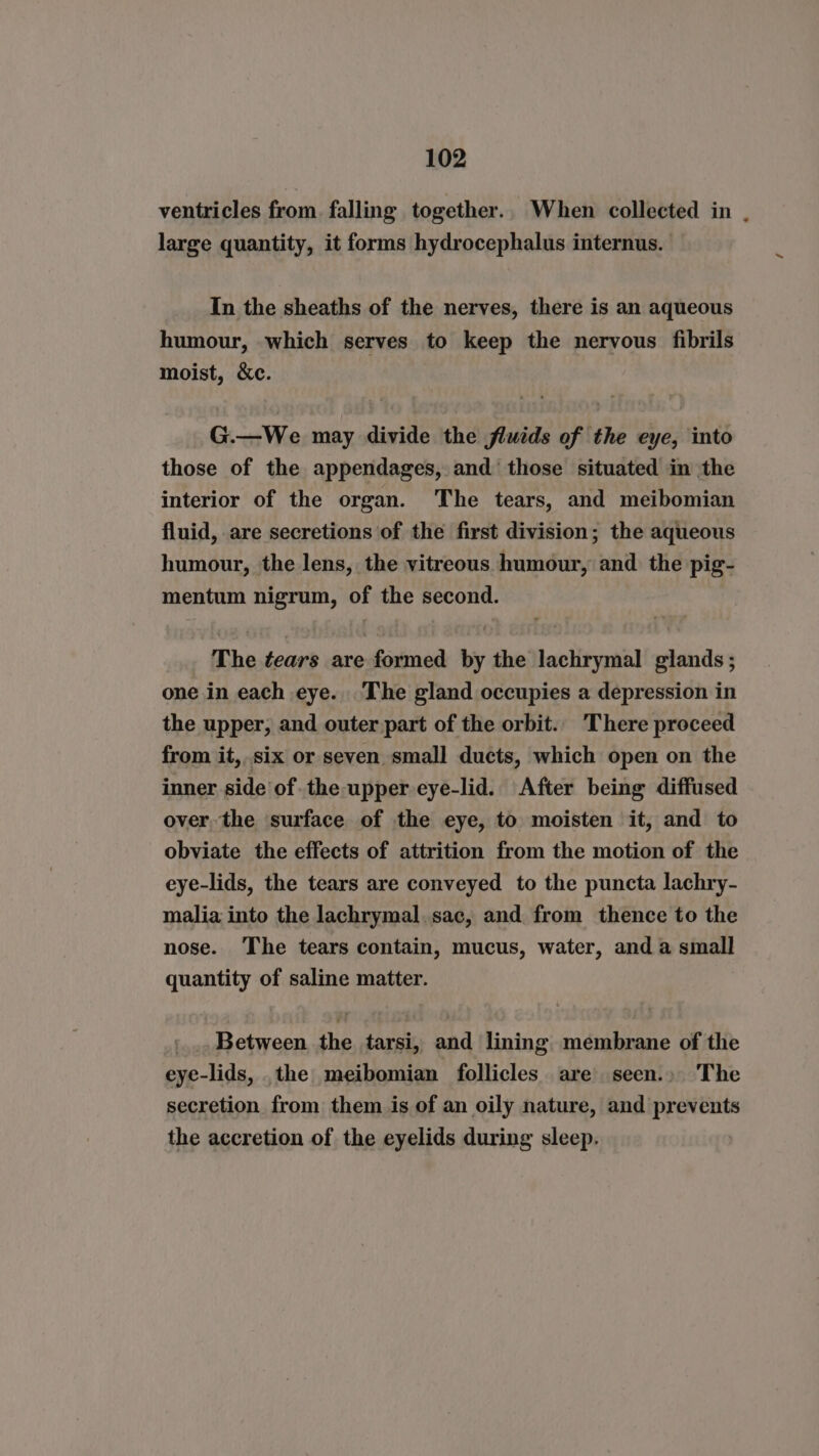 ventricles from. falling together.. When collected in large quantity, it forms hydrocephalus internus. In the sheaths of the nerves, there is an aqueous humour, which serves to keep the nervous fibrils moist, &amp;c. G.—We may divide the fluids of the eye, into those of the appendages, and those situated in the interior of the organ. The tears, and meibomian fluid, are secretions of the first division; the aqueous humour, the lens, the vitreous humour, and the pig- mentum nigrum, of the second. The tears are formed by the lachrymal glands; one in each eye. The gland occupies a depression in the upper, and outer part of the orbit. There proceed from it,.six or seven small ducts, which open on the inner side of. the upper eye-lid. After being diffused over the surface of the eye, to moisten it, and to obviate the effects of attrition from the motion of the eye-lids, the tears are conveyed to the puncta lachry- malia into the lachrymal.sac, and from thence to the nose. The tears contain, mucus, water, and a small quantity of saline matter. '_.. Between the tarsi, and lining membrane of the eye-lids, .the meibomian follicles are seen.» The secretion from them is of an oily nature, and prevents the accretion of the eyelids during sleep. &gt;