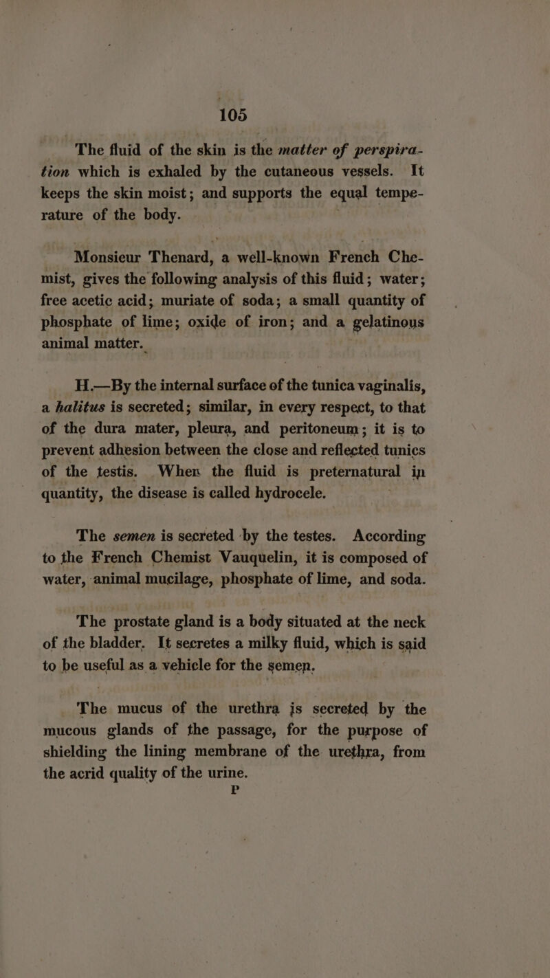 “The fluid of the skin is the matter of perspira- tion which is exhaled by the cutaneous vessels. It keeps the skin moist; and supports the equal tempe- rature of the body. Monsieur Thenard, a well-known French Che- mist, gives the following analysis of this fluid; water; free acetic acid; muriate of soda; a small quantity of phosphate of fre oxide of iron; and a gelatinous animal matter. H.—By the internal surface of the tunica vaginalis, a halitus is secreted; similar, in every respect, to that of the dura mater, pleura, and peritoneum; it is to prevent adhesion between the close and reflected tunics of the testis. When the fluid is Ge Ey in age the disease is called hydrocele. The semen is secreted ‘by the testes. According to the French Chemist Vauquelin, it is composed of water, animal mucilage, phosphate of lime, and soda. The prostate gland is a body situated at the neck of the bladder, It secretes a milky fluid, which i is said to be useful as a vehicle for the semen. The mucus of the urethra is secreted by the mucous glands of the passage, for the purpose of shielding the lining membrane of the urethra, from the acrid quality of the urine. P