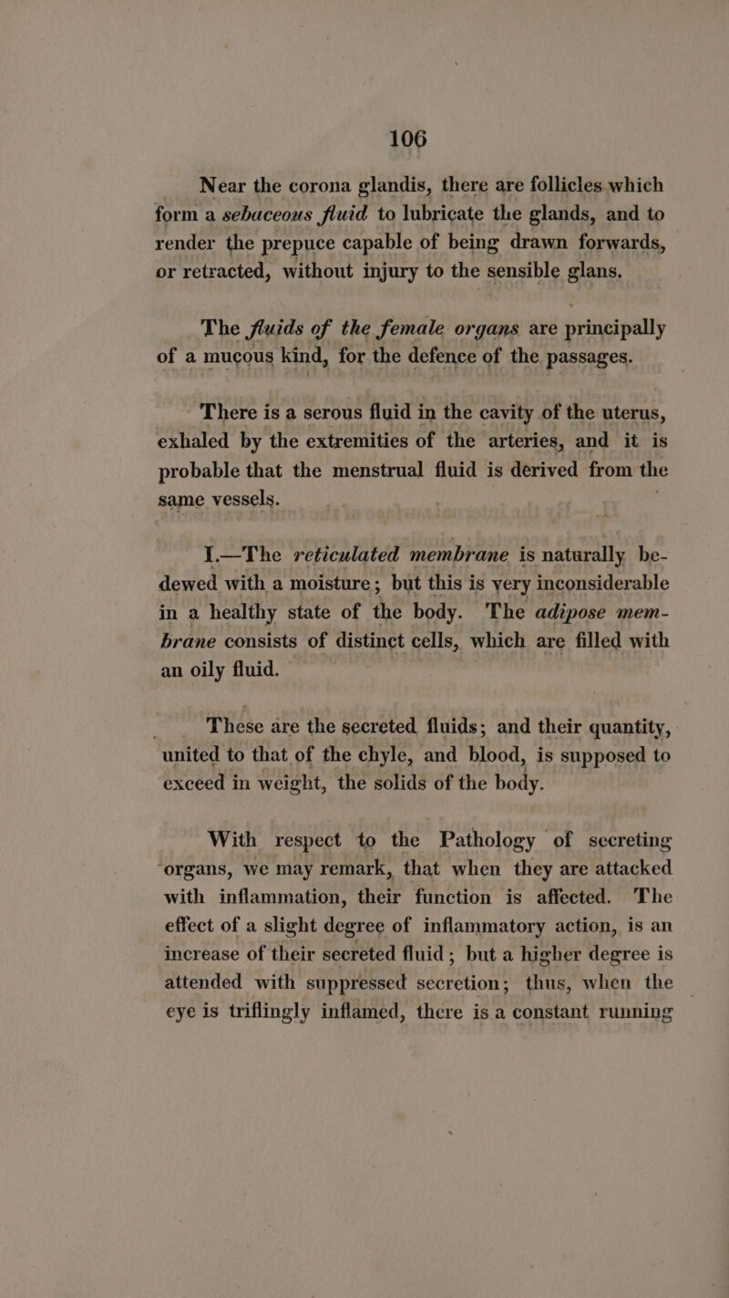 Near the corona glandis, there are follicles which form a sebaceous fluid to lubricate the glands, and to render the prepuce capable of being drawn forwards, or retracted, without injury to the sensible glans. The fluids of the female organs are principally of a mucous kind, for the defence of the passages. There is a serous fluid in the cavity of the uterus, exhaled by the extremities of the arteries, and it is probable that the menstrual fluid is derived from the same vessels. 1.—The reticulated membrane is naturally be- dewed with a moisture; but this is yery inconsiderable in a healthy state of the body. The adipose mem- brane consists of distinct cells, which are filled with an oily fluid. These are ‘the secreted fluids; and their quantity, united to that of the chyle, and blood, is supposed to exceed in weight, the solids of the body. With respect to the Pathology of secreting ‘organs, we may remark, that when they are attacked with inflammation, their function is affected. The effect of a slight degree of inflammatory action, is an increase of their secreted fluid; but a higher degree is attended with suppressed secretion; thus, when the eye is triflingly inflamed, there is a constant running