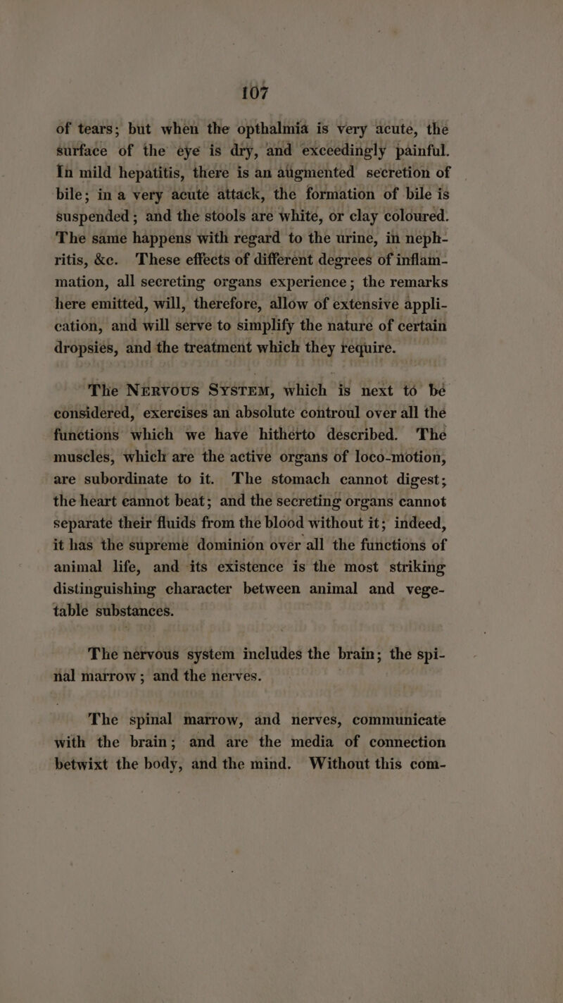 of tears; but when the opthalmia is very acute, the surface of the eye is dry, and exceedingly painful. In mild hepatitis, there is an augmented secretion of bile; in a very acute attack, the formation of bile is suspended ; and the stools are white, or clay coloured. The same happens with regard to the urine, in neph- ritis, ke. These effects of different degrees of inflam- mation, all secreting organs experience ; the remarks here emitted, will, therefore, allow of extensive appli- cation, and will serve to simplify the nature of certain dropsiés, and the treatment which they require. The Nervous System, which is next to bé considered, exercises an absolute controul over all the functions which we have hitherto described. The muscles, which are the active organs of loco-motion, are subordinate to it. The stomach cannot digest; the heart cannot beat; and the secreting organs cannot separate their fluids from the blood without it; indeed, it has the supreme dominion over all the functions of animal life, and its existence is the most striking distinguishing character between animal and vege- table substances. The nervous system includes the brain; the spi- nal marrow ; and the nerves. | The spinal marrow, and nerves, communicate with the brain; and are the media of connection betwixt the body, and the mind. Without this com-