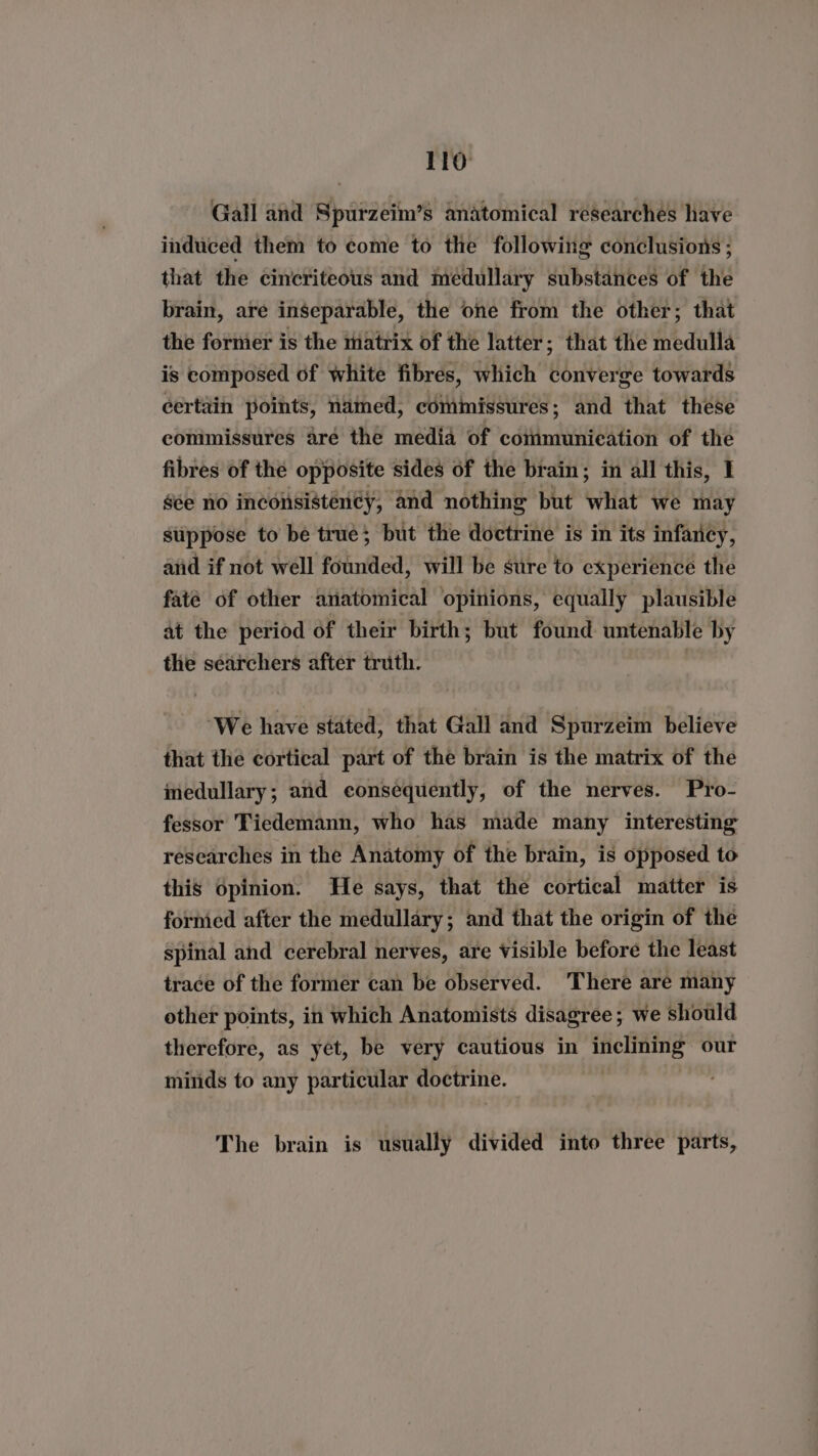 Gall and Spurzeim’s anatomical researches have induced them to come to the following conclusions ; that the cincriteous and medullary substances of the brain, are inseparable, the one from the other; that the former is the matrix of the latter; that the medult is composed of white fibres, which converge towards certain points, named, commissures; and that these commissures are the media of cotimunieation of the fibres of the opposite sides of the brain; in all this, I gée no inconsistency, and nothing but what we may stippose to be true; but the doctrine is in its infancy, anid if not well founded, will be sure to experience the faté of other anatomical opinions, equally plausible at the period of their birth; but found untenable by the searchers after truth. , ‘We have stated, that Gall and Spurzeim believe that the cortical part of the brain is the matrix of the medullary; and consequently, of the nerves. Pro- fessor Tiedemann, who has made many interesting researches in the Anatomy of the brain, is opposed to this Opinion. He says, that thé cortical matter is formied after the medullary; and that the origin of the spinal and cerebral nerves, are Visible before the least trace of the former can be observed. There are many other points, in which Anatomists disagree; we should therefore, as yet, be very cautious in Lio the our minds to any particular doctrine. The brain is usually divided into three parts,