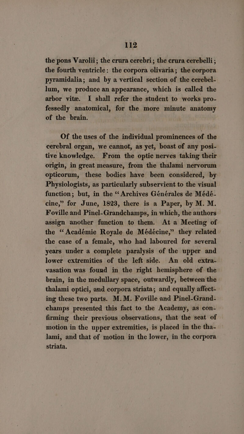 the pons Varolii; the crura cerebri; the crura cerebelli ; the fourth ventricle: the corpora olivaria; the corpora pyramidalia; and by a vertical section of the cerebel- lum, we produce an appearance, which is called the arbor vite. I shall refer the student to works pro- fessedly anatomical, for the more minute anatomy of the brain. Of the uses of the individual prominences of the cerebral organ, we cannot, as yet, boast of any posi- tive knowledge. From the optic nerves taking their origin, in great measure, from the thalami nervorum opticorum, these bodies have been considered, by Physiologists, as particularly subservient to the visual function; but, in the ‘“ Archives Générales de Médé- cine,” for June, 1823, there is a Paper, by M. M. Foville and Pinel-Grandchamps, in which, the authors assign another function to them. At a Meeting of the “ Académie Royale de Médécine,” they related the case of a female, who had laboured for several years under a complete paralysis of the upper and lower extremities of the left side. An old extra- vasation was found in the right hemisphere of the brain, in the medullary space, outwardly, between the thalami optici, and corpora striata; and equally affect- ing these two parts. M.M. Foville and Pinel-Grand- champs presented this fact to the Academy, as con- firming their previous observations, that the seat of motion in the upper extremities, is placed in the tha- lami, and that of motion in the lower, in the corpora striata.