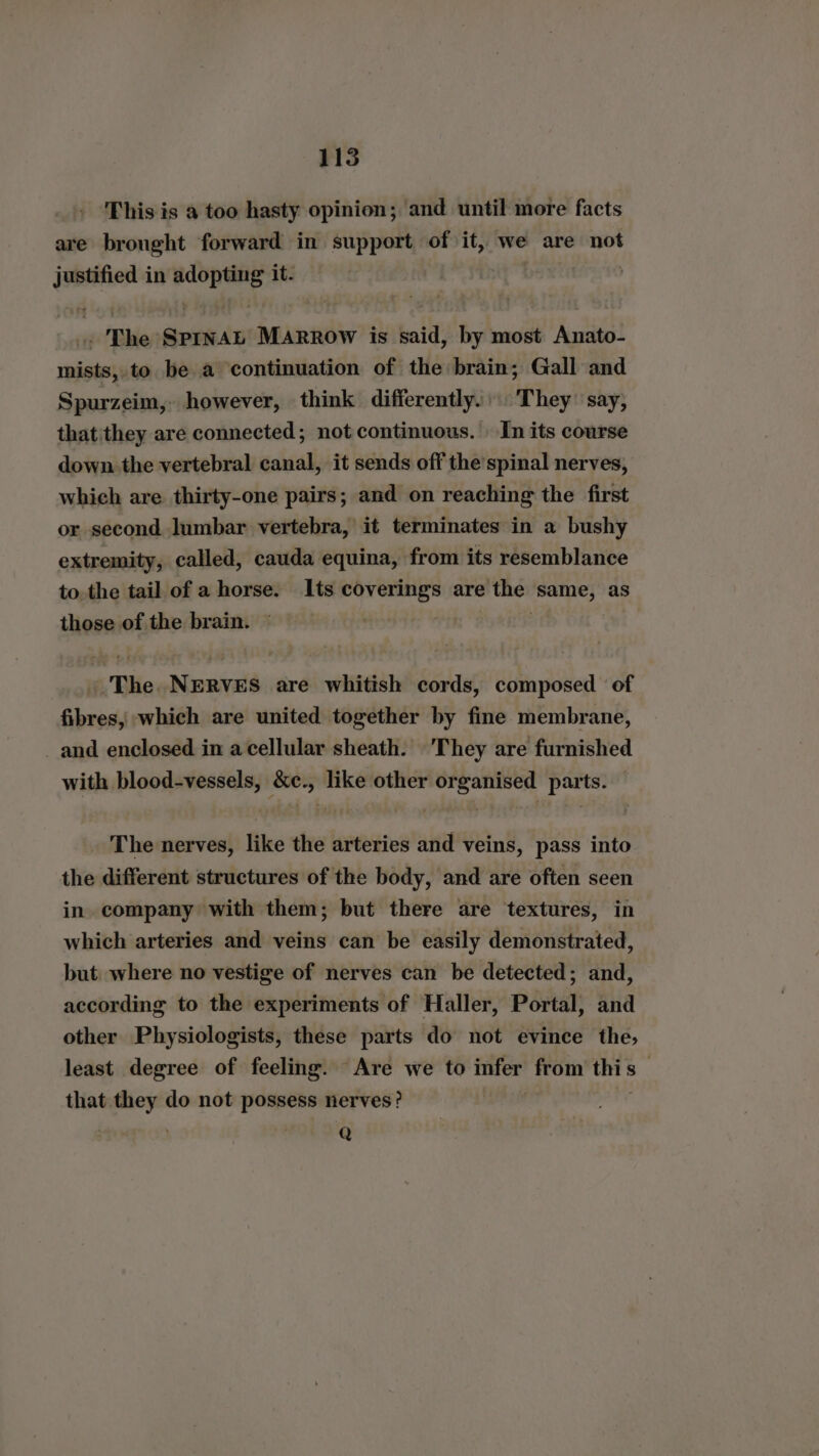 This is a too hasty opinion; and until more facts are brought forward in support of it, we are not justified in aber it. : r The ReMitD Marrow is said, by most Anato- mists, to be a ‘continuation of the brain; Gall and Spurzeim,. however, think differently. They’ say, that'they are connected; not continuous. In its course down. the vertebral canal, it sends off the’spinal nerves, which are thirty-one pairs; and on reaching the first or second lumbar vertebra, it terminates in a bushy extremity, called, cauda equina, from its resemblance to the tail of a horse. Its coverings are the same, as those of the brain. : The NERVES are whitish cords, composed of fibres, which are united together by fine membrane, and enclosed in acellular sheath. They are furnished with blood-vessels, &e., like other organised parts. The nerves, like the arteries and veins, pass into the different structures of the body, and are often seen in company with them; but there are textures, in which arteries and veins can be easily demonstrated, but where no vestige of nerves can be detected; and, according to the experiments of Haller, Portal, and other Physiologists, these parts do not evince the, least degree of feeling. Are we to infer from this | that they do not possess nerves? | @