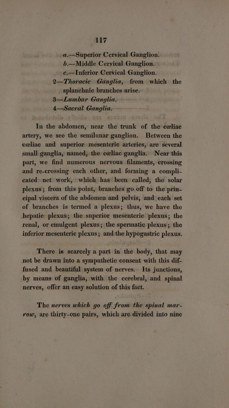ly a.——Superior Cervical Ganglion. b.—Middle Cervical Ganglion. c.—Inferior Cervical Ganglion. 2—Thoracie. Ganglia, from which the . splanchnic branches arise. 3—Lumbar Ganglia. 4—Sacral Ganglia. In the abdomen, near the trunk of the cceliac artery, we see the semilunar ganglion. Between the celiac and superior mesenteric arteries, are several small ganglia, named, the celiac ganglia.. Near this part, we find numerous nervous filaments, crossing and re-crossing each other, and forming a compli- cated» net work, which has’ been called, the solar plexus; from this point, branches go.off to the prin- cipal viscera of the abdomen and pelvis, and each set of branches is termed a plexus; thus, we have the hepatic plexus; the superior mesenteric plexus; the renal, or emulgent plexus; the spermatic plexus; the inferior mesenteric plexus; and the hypogastric plexus. There is scarcely a part in the body, that may not be drawn into a sympathetic consent with this dif- fused and beautiful system of nerves.- Its junctions, by means of ganglia, with the cerebral, and spinal nerves, offer an easy solution of this fact. The nerves which go off from the spinal mar- row, are thirty-one pairs, which are divided into nine