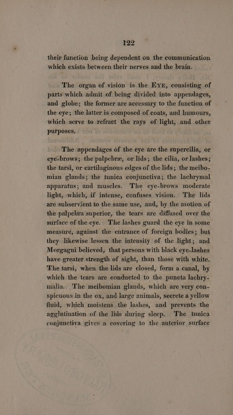 their funetion being dependent on the eommunication which exists between their nerves and the brain. The organ of vision is the EYE, consisting of parts which admit of being divided into appendages, and globe; the former are accessary to the function of the eye; the latter is composed of coats, and humours, which serve to refract the rays of light, and other purposes. The appendages of the eye are the supercilia, or eye-brows; the palpebre, or lids; the cilia, or lashes; the tarsi, or cartilaginous edges of the lids; the meibo- mian glands; the tunica conjunctiva; the lachrymal apparatus; and muscles. The eye-brows. moderate light, which, if intense, confuses vision. ‘The lids are subservient to the same use, and, by the motion of the palpebra superior, the tears are diffused over the surface of the eye. The lashes guard the eye in some measure, against the entrance of foreign bodies; but they likewise lessen the intensity of the light; and Morgagni believed, that persons with black eye-lashes have greater strength of sight, than those with white. The tarsi, when the lids are closed, form a canal, by which the tears are eonducted to the puncta lachry- malia. The meibomian glands, which are very con- spicuous in the ox, and large animals, secrete a yellow fluid, which moistens the lashes, and prevents the agglutination of the lids during sleep. The tunica conjunctiva gives a covering to the anterior surface