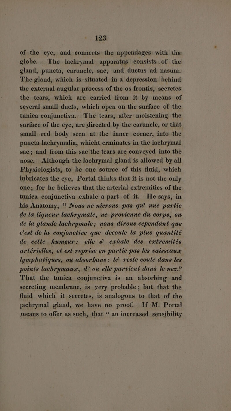 of the eye, and connects the appendages with the globe. The lachrymal apparatus consists of the gland, puncta, caruncle, sac, and ductus ad nasum. The gland, which is situated in a depression behind the external augular process of the os frontis, secretes the tears, which are carried from it by means of several small ducts, which open on the surface of the tunica conjunctiva. The tears, after moisiening the surface of the eye, are directed by the caruncle, or that small red body seen at the inner corner, into the puncta lachrymalia, whicht erminates in the lachrymal sac; and from this sac the tears are conveyed into the nose. Although the lachrymal gland is allowed by all Physiologists, to be one source of this fluid, which lubricates the eye, Portal thinks that it is not the only one; for he believes that the arterial extremities of the tunica conjunctiva exhale a part of it. He says, in his Anatomy, ‘‘ Nous ne nierons pas qw une partie de la liqueur lachrymale, ne provienne du corps, ou dela glande lachrymale ; nous dirons cependant que c'est de la conjonctive que decoule la plus quantité de cette humeur: elle s’ exhale des extremités artérielles, et est reprise en partie pas les vaisseaux | lymphatiques, ou absorbans: le reste coule dans les points lachrymaux, d? ou elle parvient dans le nez.” That the tunica conjunctiva is an absorbing and secreting membrane, is yery probable; but that the fluid which it secretes, is analogous to that of the jachrymal gland, we have no proof. If M. Portal means to offer as such, that ‘‘ an increased sensibility