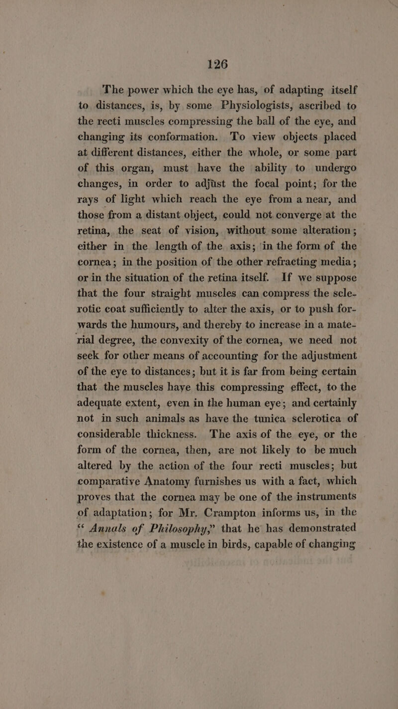 The power which the eye has, of adapting itself to distances, is, by some Physiologists, ascribed to the recti muscles compressing the ball of the eye, and changing its conformation. To view objects placed at different distances, either the whole, or some part of this organ, must have the ability to undergo changes, in order to adjust the focal point; for the rays of light which reach the eye from a near, and those from a distant object, could not converge at the retina, the seat of vision, without some alteration ; either in the length of the axis; in the form of the cornea; in the position of the other refracting media; or in the situation of the retina itself. If we suppose that the four straight muscles can compress the scle- rotic coat sufficiently to alter the axis, or to push for- wards the humours, and thereby to increase in a mate- rial degree, the convexity of the cornea, we need not seek for other means of accounting for the adjustment of the eye to distances; but it is far from being certain that the muscles haye this compressing effect, to the adequate extent, even in the human eye; and certainly not in such animals as have the tunica sclerotica of considerable thickness. The axis of the eye, or the . form of the cornea, then, are not likely to be much altered by the action of the four recti muscles; but comparative Anatomy furnishes us with a fact, which proves that the cornea may be one of the instruments of adaptation; for Mr. Crampton informs us, in the * Annals of Philosophy,” that he has demonstrated the existence of a muscle in birds, capable of changing