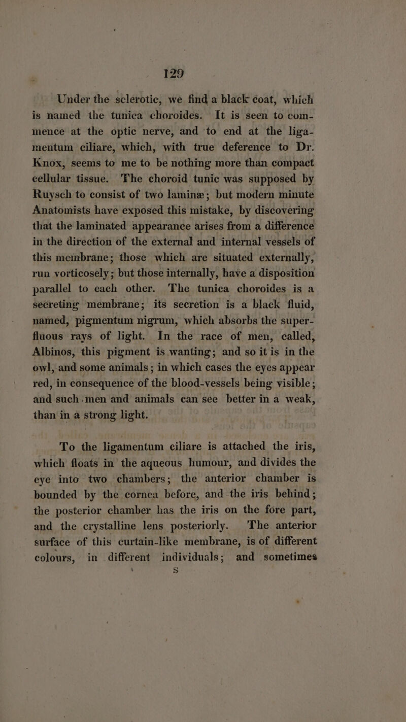 Under the sclerotic, we find a black coat, which is named the tunica choroides. It is seen to com- mence at the optic nerve, and ‘to end at the liga- mentum ciliare, which, with true deference to Dr. Knox, seems to me to be nothing more than compact cellular tissue. The choroid tunic was supposed by Ruysch to consist of two lamine; but modern minute Anatomists have exposed this mistake, by discovering that the laminated appearance arises from a difference in the direction of the external and internal vessels of this membrane; those which are situated externally, run vorticosely ; but those internally, have a disposition parallel to each other. The tunica choroides is a secreting membrane; its secretion is a black fluid, named, pigmentum nigrum, which absorbs the super- fluous rays of light. In the race of men, called, Albinos, this pigment is wanting; and so it is in the owl, and some animals ; in which cases the eyes appear red, in consequence of the blood-vessels being visible; and such-men and animals can see better in a weak, than in a strong light. To the ligamentum ciliare is attached the iris, which floats in’ the aqueous humour, and divides the eye into two chambers; the anterior chamber is bounded by the cornea before, and the iris behind ; the posterior chamber has the iris on the fore part, and the crystalline lens posteriorly. The anterior surface of this curtain-like membrane, is of different colours, in different individuals; and sometimes s