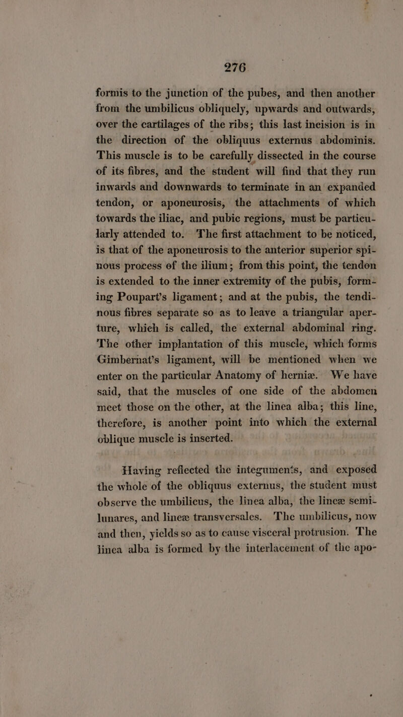 formis to the junction of the pubes, and then another from the umbilicus obliquely, upwards and outwards, over the cartilages of the ribs; this last ineision is in the direction of the obliquus externus abdominis. This muscle is to be carefully dissected in the course of its fibres, and the student will find that they run inwards and downwards to terminate in an expanded tendon, or aponeurosis, the attachments of which towards the iliac, and pubic regions, must be particu- larly attended to. The first attachment to be noticed, is that of the aponeurosis to the anterior superior spi- nous process of the ilium; from this point, the tendon is extended to the inner extremity of the pubis, form- ing Poupart’s ligament; and at the pubis, the tendi- nous fibres separate so as to leave a triangular aper- ture, which is called, the external abdominal ring. The other implantation of this muscle, which forms Gimbernat’s ligament, will be mentioned when we enter on the particular Anatomy of herniz. We have said, that the muscles of one side of the abdomen meet those on the other, at the linea alba; this line, therefore, is another point into which the external oblique muscle is inserted. Having reflected the integumen‘s, and exposed the whole of the obliquus externus, the student must observe the umbilicus, the linea alba, the linez semi- lunares, and linez transversales. The umbilicus, now and then, yields so as to cause visceral protrusion. The linea alba is formed bythe interlacement of the apo-