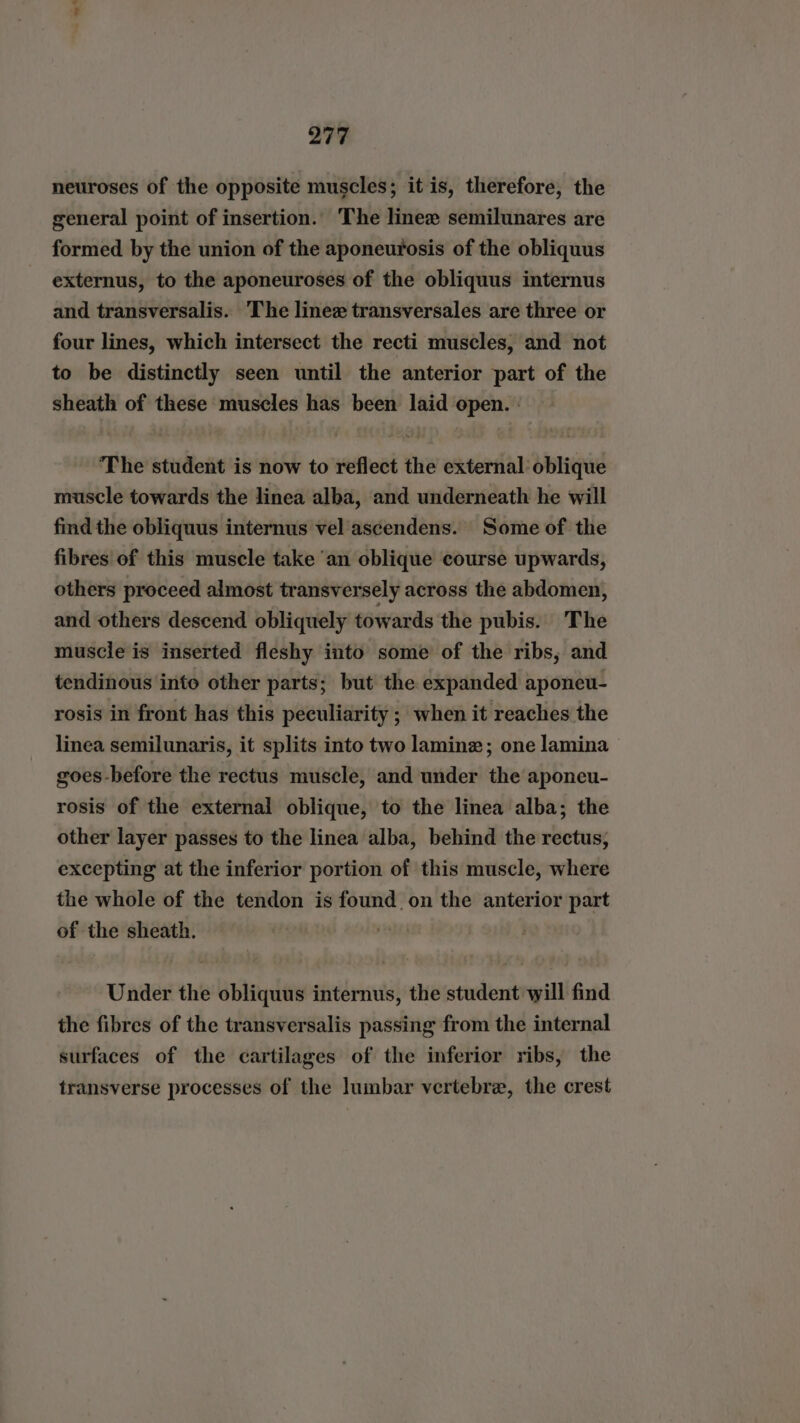neuroses of the opposite muscles; it is, therefore, the general point of insertion. The linexw semilunares are formed by the union of the aponeurosis of the obliquus externus, to the aponeuroses of the obliquus internus and transversalis. The linez transversales are three or four lines, which intersect the recti muscles, and not to be distinctly seen until the anterior part of the sheath of these muscles has been laid open. | The student is now to reflect the external oblique muscle towards the linea alba, and underneath he will find the obliquus internus vel ascendens. Some of the fibres of this muscle take ‘an oblique course upwards, others proceed almost transversely across the abdomen, and others descend obliquely towards the pubis. The muscle is inserted fleshy into some of the ribs, and tendinous into other parts; but the expanded aponeu- rosis in front has this peculiarity ; when it reaches the linea semilunaris, it splits into two laminez; one lamina goes-before the rectus muscle, and under the aponeu- rosis of the external oblique, to the linea alba; the other layer passes to the linea alba, behind the rectus, excepting at the inferior portion of this muscle, where the whole of the tendon is found on the anterior part of the sheath. | Under the obliquus internus, the student will find the fibres of the transversalis passing from the internal surfaces of the cartilages of the inferior ribs, the transverse processes of the lumbar vertebra, the crest