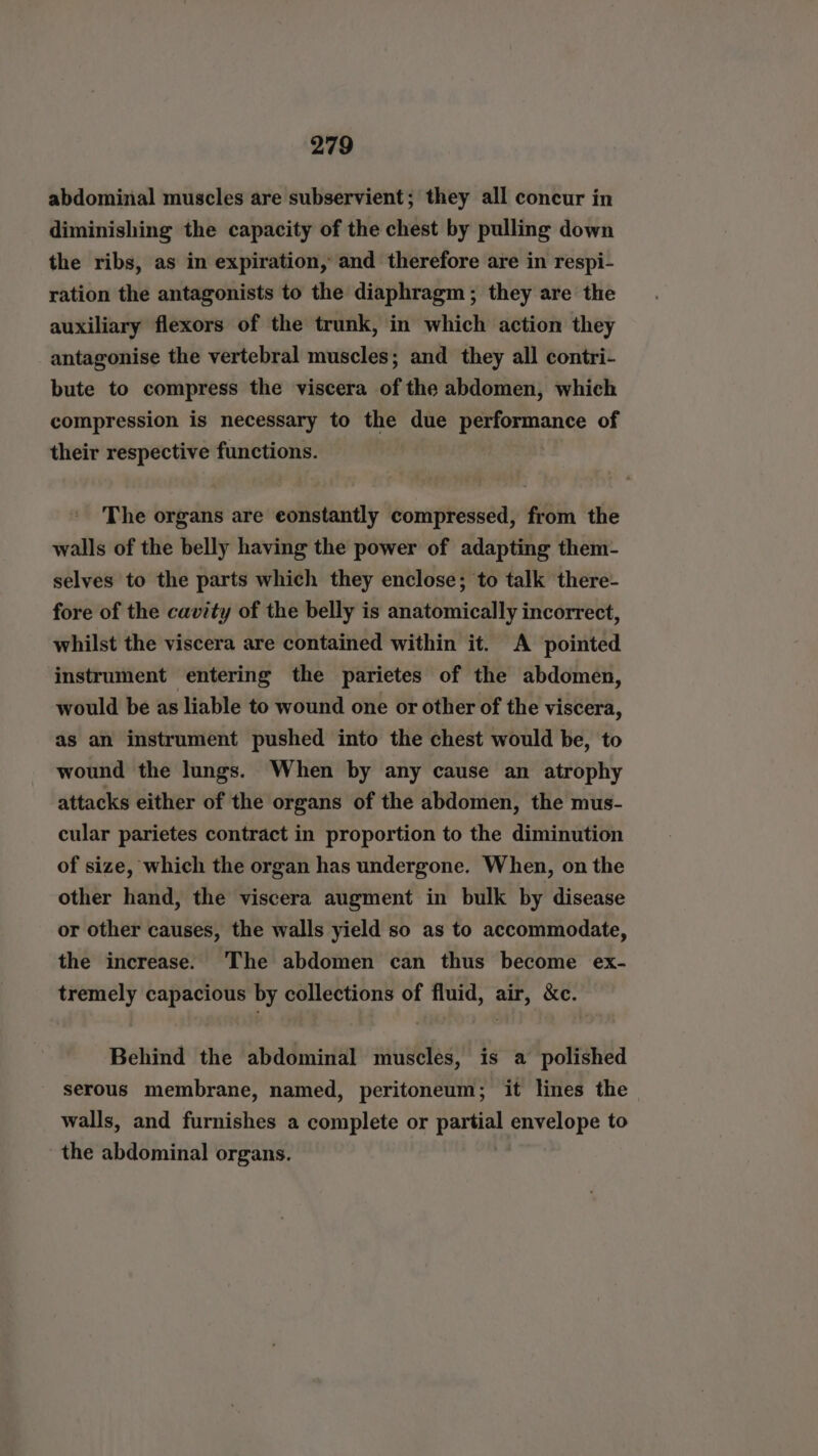 abdominal muscles are subservient; they all concur in diminishing the capacity of the chest by pulling down the ribs, as in expiration, and therefore are in respi- ration the antagonists to the diaphragm; they are the auxiliary flexors of the trunk, in which action they antagonise the vertebral muscles; and they all contri- bute to compress the viscera of the abdomen, which compression is necessary to the due performance of their respective functions. The organs are eonstantly compressed, from the walls of the belly having the power of adapting them- selves to the parts which they enclose; to talk there- fore of the cavity of the belly is anatomically incorrect, whilst the viscera are contained within it. A pointed instrument entering the parietes of the abdomen, would be as liable to wound one or other of the viscera, as an instrument pushed into the chest would be, to wound the lungs. When by any cause an atrophy attacks either of the organs of the abdomen, the mus- cular parietes contract in proportion to the diminution of size, which the organ has undergone. When, on the other hand, the viscera augment in bulk by disease or other causes, the walls yield so as to accommodate, the increase. ‘The abdomen can thus become ex- tremely capacious by collections of fluid, air, &amp;c. Behind the abdominal muscles, is a polished serous membrane, named, peritoneum; it lines the walls, and furnishes a complete or partial “id ad to the abdominal organs.